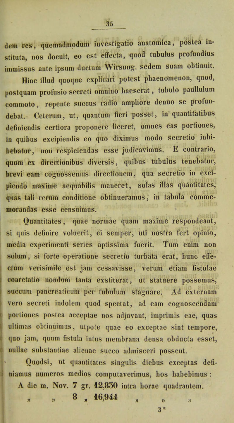 ^6 dem res, quemaanioaiitfi iSiv?stigat:o anatomiCa, postea iii- stituta, nos docuit, eo est effeeta, quod tubulus profundius immissus aute ipsum ductum Wirsung. sedem suam obtinuit. Hinc illud quoque explicari potest pbaenomenon, quod, postquam profusio secreti omnino haeserat, tubulo paullulum commoto, repente succus radio ampliore denUo se profun- debat. Ceterum, ut, quantum fieri posset, in quantitatibus definiendis certiora proponere liceret, omnes eas portiones, in quibus excipiendis eo quo diximus modo secretio inhi- bebafur, nou respiciendas esse judicavimus. E contrario, quum ex directionibus diversis, quibus tubulus tenebatiirj brevi eam cognossemus directionem, qua secretio in exci- piendo maxime aequabilis maneret, solas illas quarititates, quas tali rerum conditione obtinueramus, in tabula comme- morandas esse censnimus. Ouantitates, quae normae quam maxime respondeant, si quis definire voluerit, ei semper, uti nostra fert opinio, media experinienti series aptissima fuerit. Tum enim non solum, si forte operatione sccretio turbata erat, hunc effe- ctum verisimile est jam cessavisse, verum ^tiiam fistulae coarctatio nondum tanta exstiterat, ut statuere possemus, succum pancreaticum per tubulum stagnare. Ad externam vero secreti indolem quod spectat, ad eam cognoscendani portiones postea acccptae nos adjuvant, imprimis eae, quas uUimas ohtinuimus, utpote quae eo exceptae sint tempore, quo jam, quum fistula intus membrana densa obducta esset, nullae substantiae ali(Miac succo admisceri possent. Quodsi, ut quantitates singulis diebus exceptas defi- niamus numeros medios computaverimus, hos habebimus: A die m. Nov. 7 gr. 12,850 intra horae quadrantem, „ 8 . 16,944 „ 3*