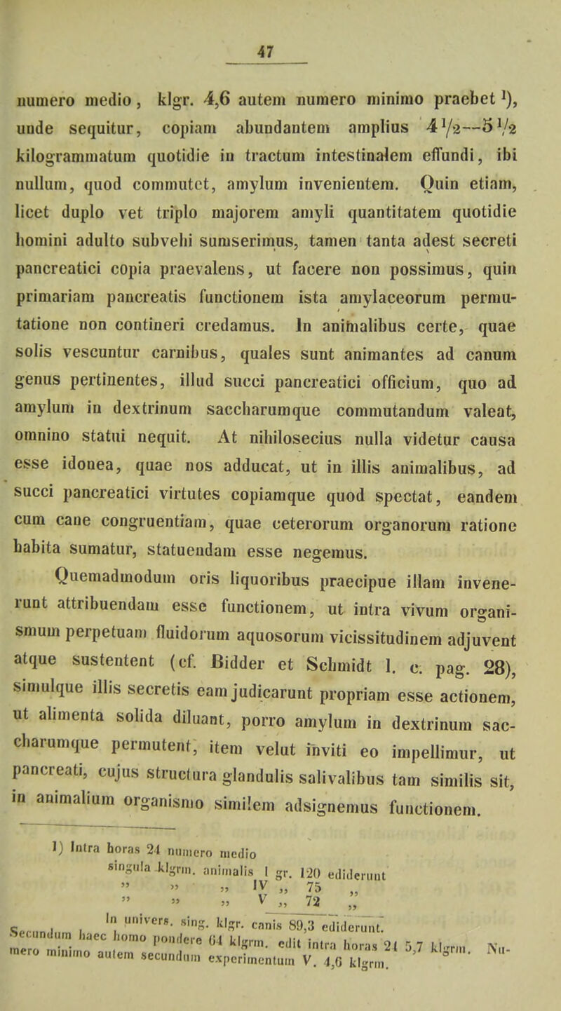 uumero medio, klgr. 4,6 autem nuraero njinimo praebet ^), uode sequitur, copiam abundantem amplius 4^2—5^2 kilogrammatum quotidie in tractum intestina^em effundi, ibi nuilura, quod commutet, amylum invenientem. Quin etiam, licet duplo vet triplo majorem amyli quantitatem quotidie liomini adulto subvebi suraserimus, tamen tanta adest secreti pancreatici copia praevalens, ut facere non possimus, quin primariam pancreatis functionem ista amylaceorum permu- tatione non contineri credamus. In anihialibus certe, quae solis vescuntur carnibus, quales sunt animantes ad canum genus pertinentes, illud succi pancreatici officium, quo ad araylum in dextrlnum saccharumque commutandum valeat, oranino statui nequit. At nihilosecius nulla videtur causa esse idonea, quae nos adducat, ut in illis animalibus, ad succi pancreatici virtutes copiamque quod spcctat, eandem cum caue congruentiam, quae ceterorum organorum ratione babita sumatur, statuendam esse negemus. Quemadraodura oris liquoribus praecipue illam invene- runt attribuendara esse functionem, ut intra vivum oro-ani- sraura perpetuani fluidoium aquosorum vicissitudinem adjuvent atque sustentent (cf. Bidder et Schmidt 1. c; pag. 28), simulque illis secretis eam judicarunt propriam esse actionem,' ut aliraenta solida diluant, porro amylum in dextrinura sac cbarumque permutent, item velut inviti eo impellimur, ut pancreati, cujus struclura glandulis salivalibus tam similis sit, in animalium organisrao sirailera adsignemus functionem. 1) Intra horas 21 ii.imero niedio sin-uia klgr.n. ani.nalis I gr. 120 e.li.lerunt » V 72 In univers. sinn- k|<rr nnJo «n t «T-i c„,.„„ ■„„ I , ■'n'^- ^J,o eiliiier.int.