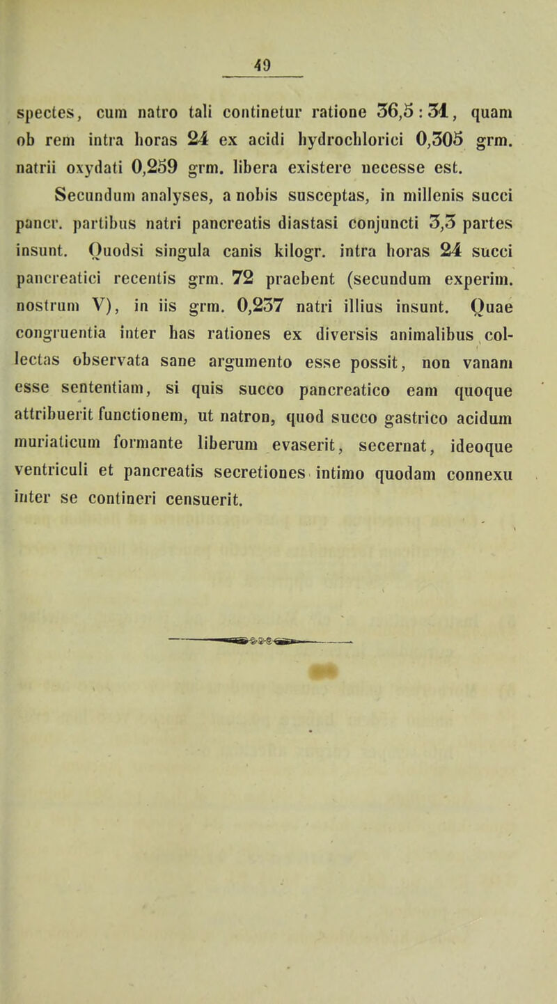 spectes, cum natro tali coiitinetui* ratione 56,5:31, quam ob reni intra horas 24 ex acidi hydroclilorici 0,305 grm. natrii oxydati 0,259 grm. libera existere uecesse est. Secunduni analyses, a nobis susceptas, in milienis succi pancr. partibus natri pancreatis diastasi conjuncti 3,5 partes insunt. Ouodsi singula canis kilogr. intra horas 24 succi pancreatici recentis grm. 72 praebent (secundum experim. nostrum V), in iis grm. 0,237 natri iliius insunt. Ouae congiuentia inter has rationes ex diversis animalibus col- lectas observata sane argumento esse possit, non vanam esse sententiam, si quis succo pancreatico eam quoque attribuerit functionem, ut natron, quod succo gastrico acidum muriaticum formante liberum evaserit, secernat, ideoque ventriculi et pancreatis secretiones intimo quodam connexu inter se contineri censuerit.