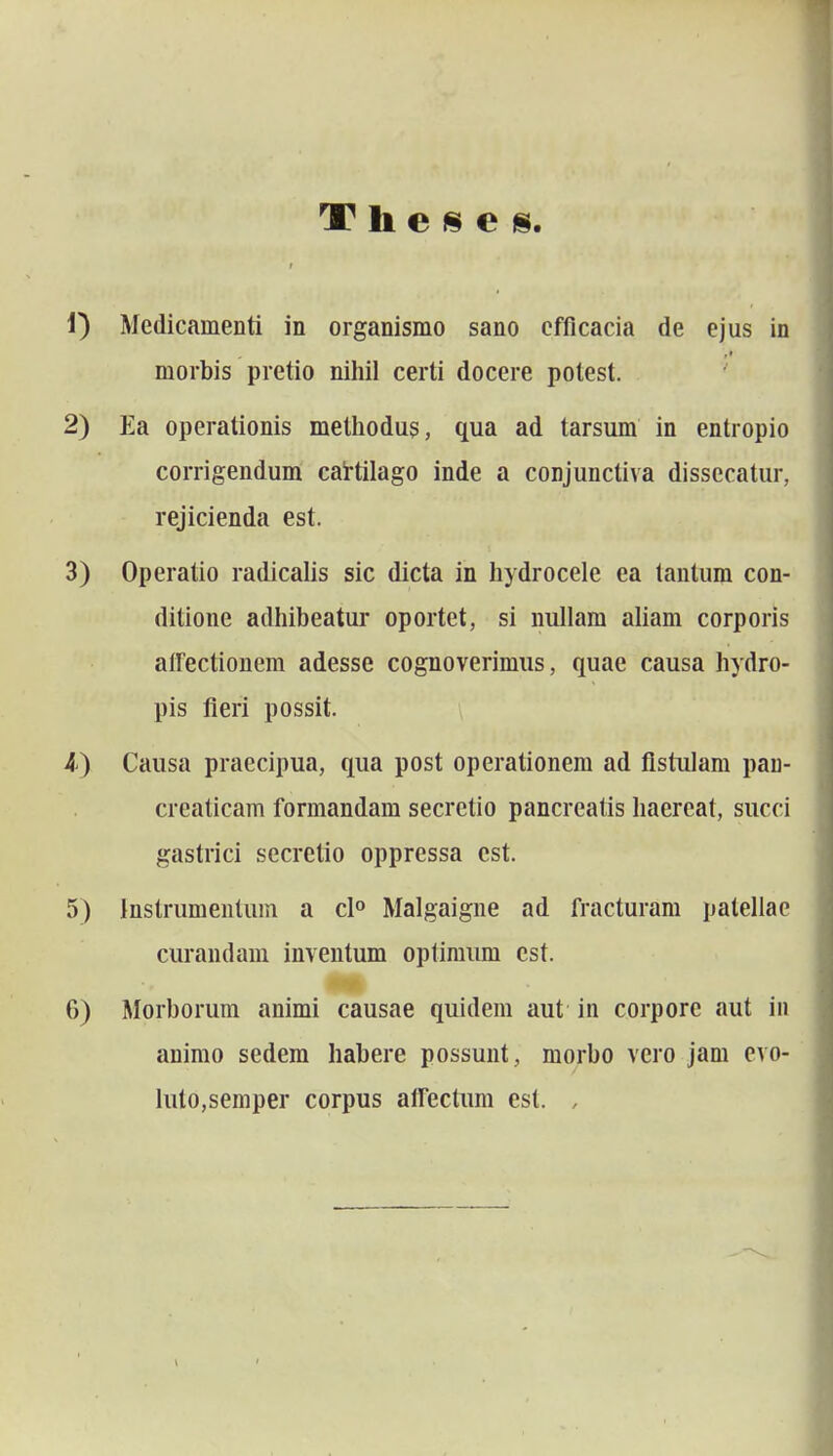 1) Medicamenti in organismo sano cfficacia de ejus in morbis pretio nihil certi docere potest. ' 2) Ea operationis methodus, qua ad tarsum in entropio corrigendum caHilago inde a conjunctiva dissecatur, rejicienda est. 3) Operatio radicalis sic dicta in hydrocele ea tantum con- ditione adhibeatur oportet, si nullam aUam corporis atrectioncm adesse cognoverimiis, quae causa hydro- pis fieri possit. \ 4) Causa praecipua, qua post operationem ad flstulam pau- creaticam formandam secretio pancrcatis haereat, succi gastrici secretio opprcssa cst. 5) Instrumentum a cl» Malgaigne ad fracturam pateliac curandam inventum optimiun cst. 6) Morborum animi causae quidem aut in corpore aut iu animo sedem habere possunt, morbo vero jam evo- luto,semper corpus airectum est. ,