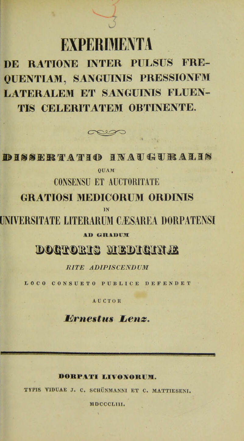 EXPERIMEIVTA DE RATIONE INTER PULSUS FRE- QUENTIAM, SANGUINIS PRESSIONFM LATERALEM ET SANGUINIS FLUEN- TIS CELERITATEM ORTINENTE. I^IiSXISfIf lO ISTAUCJUItAMg QUAM CONSENSU ET AUCTORITATE GRATIOSI MEDICORUM ORDINIS IN UNIVERSITATE LITERARUM CjESAREA DORPATENSI AD GRADVM RITE ADIPISCENDVM LOCO CONSUETO PUBLICE DEFENDET A U C T O R Mrnestus Lenz. BOBPATI I M.)\Olt< M TYPIS VIDUAE J. C. SCIIUNMANNI ET C. MATTIESEM. MDCCCLUI.