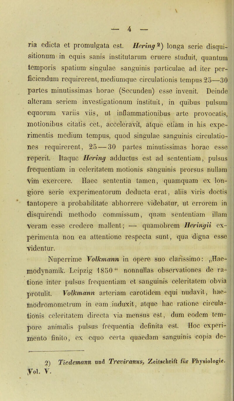 ria edicta et promulgata est. Hering2) longa serie disqui- sitionum in equis sanis institutarum eruere studuit, quantum temporis spatium singujae sanguinis parliculae ad iter per- ficiendum requirerent, mediumque circulationis tempus25—30 partes minutissimas horae (Secunden) esse invenit. Deinde alteram seriem investigationum instituit, in quibus pulsum equorum variis viis, ut inflammationibus arte provocatis, motionibus citatis cet., acceleravit, atque etiam in his expe- rimentis medium tempus, quod singulae sanguinis circulatio- nes requirerent, 25 — 30 partes minutissimas horae esse reperit. Itaquc Hering adductus est ad sententiam, pulsus frequentiam in celeritatem motionis sanguinis prorsus nullam vim exercere. Haec sententia tamen, quamquam ex lon- giore serie experimentorum deducta erat, aliis viris doctis tantopere a probabilitate abhorrerc videbatur, ut errorem in disquirendi methodo commissum, quam sententiam illam veram esse credere mallent; — quamobrem Heringii ox- perimenta non ea attentione respccta sunt, qua digna esse videntur. Nuperrime Volkmann in opere suo clarissimo: „Hae- modynamik. Leipzig 1850 nonnullas observationes de ra- tione inter pulsus frequentiam et sanguinis celeritatem obvia protulit. Volkmann arteriam carotidem equi nudavit, hac- modromometrum in cam induxit, atque hac ratione citcula- tionis celeritatem directa via mensus est , dum eodem tom- pore animalis pulsus frequentia definita est, Hoc cxperi- jnento finilo, ex equo oei ta quaedam sanguinis copia de-