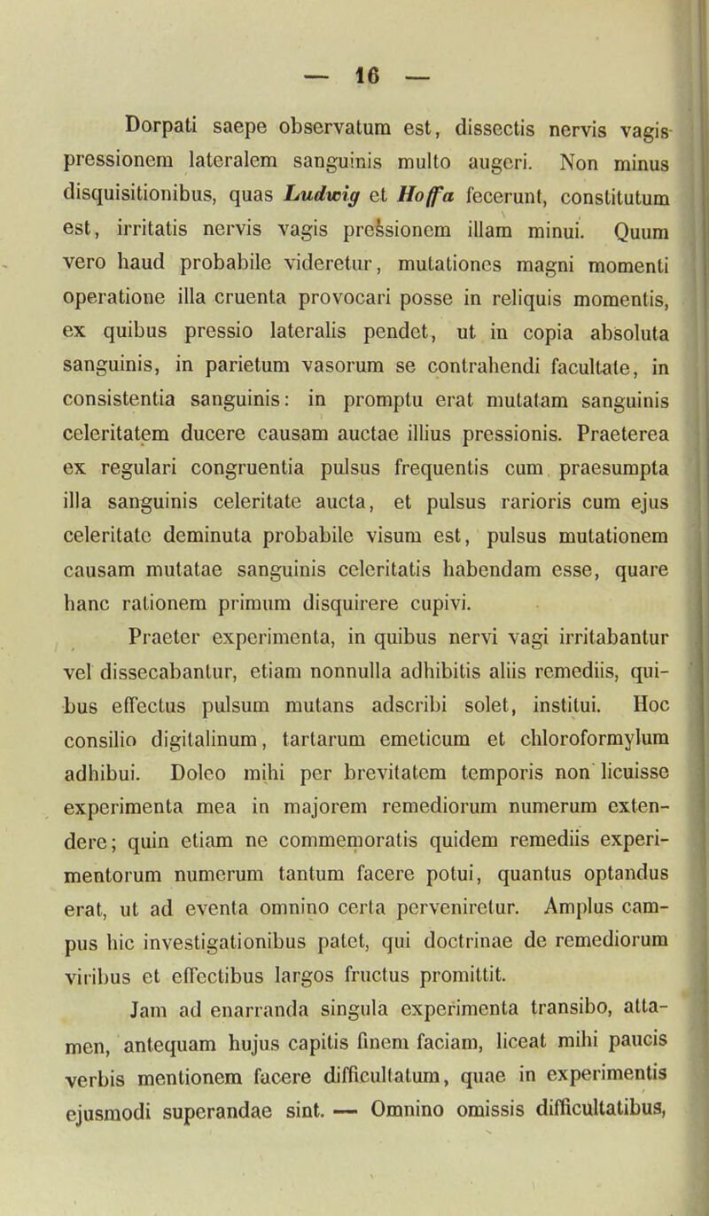 Dorpati saepe observatura est, dissectis nervis vagis- pressionem lateralem sanguinis multo augeri. Non minus disquisitionibus, quas Ludwig ct Hoffa fecerunt, constitutum est, irritatis nervis vagis pressionem illam minui. Quum vero haud probabile videretur, mutaliones magni momenti operatione illa cruenta provocari posse in reliquis momentis, ex quibus pressio lateralis pendet, ut in copia absoluta sanguinis, in parietum vasorum se contrahendi facultale, in consistentia sanguinis: in promptu erat mutatam sanguinis celeritatem ducere causam auctae illius pressionis. Praeterea ex regulari congruentia pulsus frequentis cum praesumpta illa sanguinis celeritate aucta, et pulsus rarioris cum ejus celeritatc deminuta probabile visum est, pulsus mutationem causam mutatae sanguinis celeritatis habendam esse, quare hanc rationem primum disquirere cupivi. Praeter experimenta, in quibus nervi vagi irrilabantur vel dissecabanlur, etiam nonnulla adhibitis aliis remediis, qui- bus effectus pulsum mutans adscribi solet, institui. Hoc consilio digitalinum, tartarum emeticum et chloroformylum adhibui. Doleo mihi per brevitatem temporis non licuisse experimenta mea in majorem remediorum numerum exten- dere; quin etiam ne commemoratis quidem remediis experi- mentorum numerum tantum facere potui, quantus optandus erat, ut ad eventa omnino certa perveniretur. Amplus cam- pus hic investigationibus patet, qui doctrinae de remediorum viribus et effectibus largos fructus promittit. Jam ad enarranda singnla experimenta transibo, atta- men, antequam hujus capitis fincm faciam, liceat mihi paucis verbis mentionem facere diffieulfatum, quae in experimentis ejusmodi superandae sint. — Omnino omissis difficultatibus,