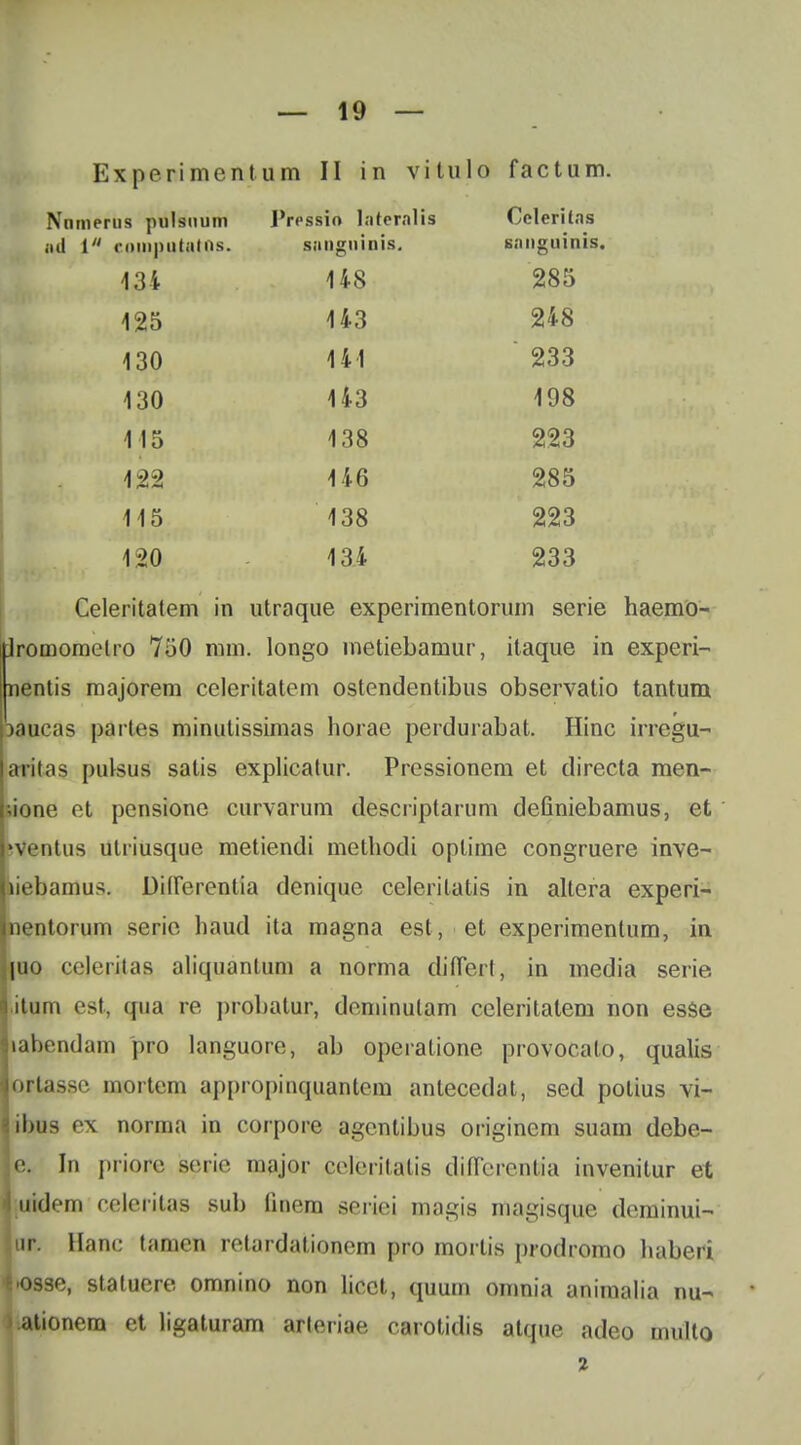 Experimentum II in vitulo factum. Nnmerus pulsnum J'ressio Internlis l^eleritns ad i cainputatos. snuguinis. snnguinis. 134 148 285 125 143 248 130 141 233 130 143 198 115 138 223 122 146 285 115 138 223 120 134 233 Celeritatem in utraque experimentorum serie haemo- Jromomelro 750 mm. longo metiebamur, itaque in experi- nentis majorem celeritatem ostendentibus observatio tantum paucas partes minutissimas horae perdurabat. Hinc irregu- aritas pulsus satis explicatur. Prcssionem et directa men- Ltone et pensione curvarum descriptarum deGniebamus, et iVentus ulriusque metiendi methodi oplime congruere inve- iiebamus. Diirerentia denique celeritatis in altera experi- nentorum serie haud ita magna est, et experimentum, in juo celeritas aliquantum a norma diflert, in media serie itum est, qua re probatur, deminutam celeritatem non es$e labendam pro languore, ab operatione provocalo, qualis ortasse mortem appropinquantem anlecedat, sed potius vi- ibus ex norma in corpore agcntibus originem suam debe- |e. In priorc seric major coleritatis diflcrentia invenitur et nidem celeritas sub flnera seriei magis magisque deminui- lur. Hanc tamen retardationem pro morlis prodromo haberi ^K)9se, staluere omnino non licct, quum omnia animalia nu- ):ationem et ligaturam arleriae carotidis atque adeo multo 2