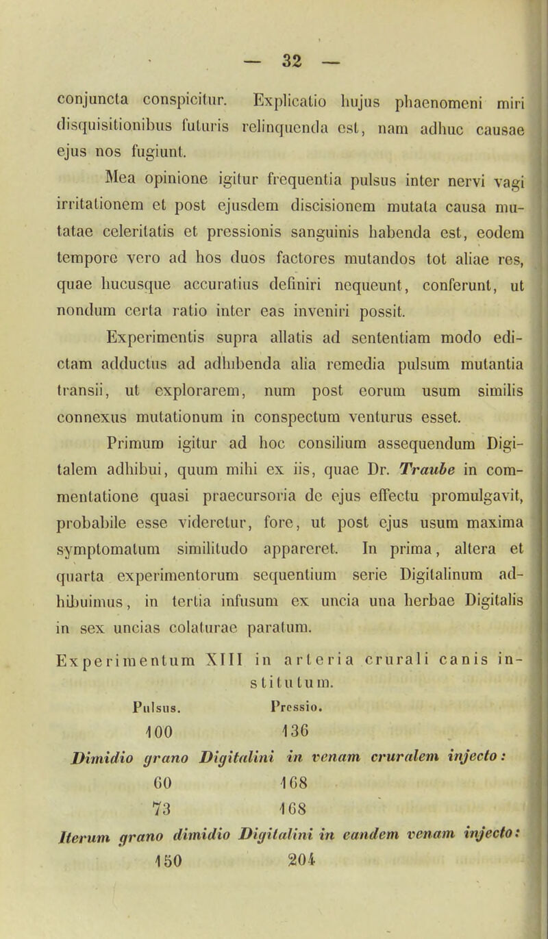 conjuncta conspicitur. Explicatio luijus phaenomeni miri disquisitionibus futuris relinquenda cst, nam adhuc causae ejus nos fugiunt. Mea opinione igitur frequentia pulsus inter nervi vagi irritationem et post ejusdem discisionem mutata causa mu- tatae celeritatis et pressionis sanguinis habcnda cst, eodem tempore vero ad hos duos factores mutandos tot aliae res, quae hucusque accuratius definiri nequeunt, conferunt, ut nondum certa ratio inter eas inveniri possit. Experimcntis supra allatis ad sententiam modo edi- ctam adductus ad adhibenda alia rcmedia pulsum mulantia transii, ut cxplorarem, num post eorum usum similis connexus mutationum in conspectum venlurus esset. Primum igitur ad hoc consilium assequendum Digi- talem adhibui, quum mihi ex iis, quac Dr. Traube in com- mentatione quasi praecursoria dc ejus effectu promulgavit, probabile esse videretur, fore, ut post cjus usum maxima symptomatum similitudo appareret. In prima, altera et quarta experimentorum sequentium serie Digilalinum ad- hibuimus, in tertia infusum ex uncia una herbae Digitalis in sex uncias colaturae paralum. Experimentum XIII in arleria crurali canis in- s t i t u t u m. Pulsus. Prcssio. 100 136 Dimidio grano Digitalini in venam cruralem injecto: 60 108 73 168 Jterum qrano dimidio Digilalini in eandem venam injecto: 150 204