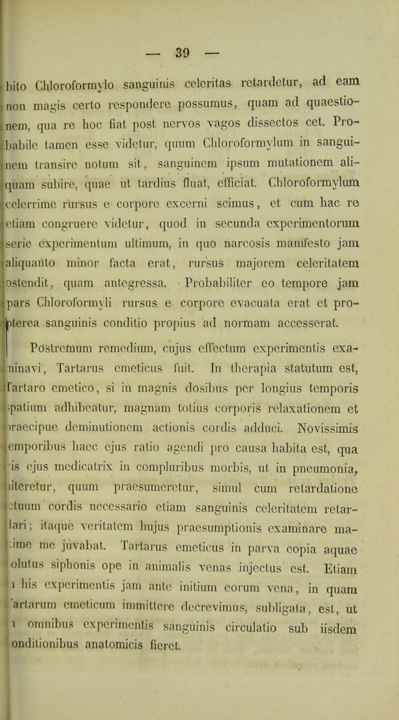 Ibito Chloroformylo sanguinis cvloritas rclardetur, ad eam non magis certo rcspondcrc possumus, quam ad quaestio- Lem, qua rc hoc fiat post ncrvos vagos dissectos cet. Pro- babile tamen esse videtur, quum Chloroformylum in sangui- nem transire notnm sit, sanguincm ipsum mutationcm ali- ■quam subire, quae ut tardrus fhiat, cfficiat. Chloroformylum lcelerrime rursus c corporc excerni scimus, et cum hac re letiam congruere videtur, quod in secunda expcrimentorum userie experimentum ultimum, in quo narcosis manifesto jam laliquanto minor facta erat, rursus majorem celeritatem jostendit, quam antcgressa. ProbabiUter eo tempore jam jpars Chloroformyli rursus e corpore evacuata erat et pro- jlpterea sanguinis conditio propius ad normam accesserat. Postrcmum remcdium, cujus effectum experimentis exa- Imraavi, Tartarus cmcticus fmt. In thciapia statutum est, ffartaro cmetico, si in magnis dosibus pcr longius temporis r.patium adhibeatur, magnam totius corporis relaxationem et |)raccipuc dcminutioncm actionis cordis adduci. Novissimis lemporibus hacc cjus ratio agendi pro causa habita est, qua lis ejus medicatrix in compluribus morbis, ut in pneumonia, ifteretur, quum praesumcrctur, simul cum rctardatione stuum cordis ncccssario ctiam sanguinis ccleritatcm retar- jlari; itaquc vcritatcm hujus pracsumptionis cxaminare ma- ;ime tne juvabat. Taftarus emetictts in parva copia aquae ^olutus siphonis opc in animalis vcnas injcclus cst. Etiam i his experimentis jam ante initium corurn vcna, in quam 1'artarum emeticum immittere dccrevimus, subligata, est, ut U omnibus experimentis sanguinis circulatio sub iisdem l;ondilionibus anatomicis ficrct.