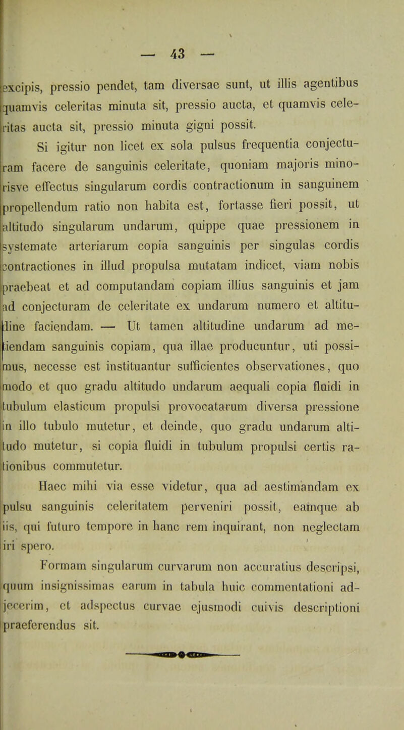 Uxcipis, pressio pcndct, tam diversae sunt, ut illis agentibus buamvis celeritas minuta sit, pressio aucta, ct quamvis cele- ritas aucta sit, pressio minuta gigni possit. Si igitur non licet ex sola pulsus frequentia conjectu- ram facere dc sanguinis celeritate, quoniam majoris mino- risve effectus singularum cordis contractionum in sanguinem propcllendum ratio non habita est, fortasse fieri possit, ut altitudo singularum undarum, quippc quae prcssionem in systcmatc artcriarum copia sanguinis per singulas cordis contractiones in illud propuisa mutatam indicet, viam nobis praebeat et ad computandam copiam illius sanguinis et jam ad conjecturam de celeritate ex undarum numero et altitu- Iline faciendam. — Ut tamcn altitudine undarum ad me- iendam sanguinis copiam, qua illae producuntur, uti possi- raus, necesse est instituantur sufficientes observationes, quo modo et quo gradu altitudo undarum aequali copia fluidi in tubulum clasticum propulsi provocatarum diversa pressione in illo tubulo mutetur, ct deinde, quo gradu undarum alti- ludo mutetur, si copia fiuidi in tubulum propulsi certis ra- tionibus commutetur. Haec mihi via esse videtur, qua ad aestimandam ex pulsu sanguinis celerilatem perveniri possit, eamque ab qui fuluro tcmporc in hanc rem inquirant, non ncglectam iri spcro. Formam singularum curvarum non accuralius descripsi, quum insignissimas earum in tabula huic commentationi ad- jecerim, ct adspectus curvae cjusmodi cuivis descriptioni praefcrcndus sit.