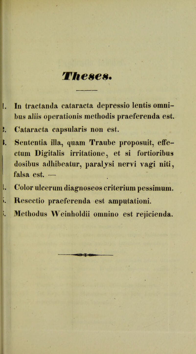 THeses. In tractanda cataracta depressio lentis omni- bus aliis operationis methodis praeferenda est. Cataracta capsularis non est. Sententia illa, quam Traube proposuit, effe- ctum Digitalis irritatione, et si fortioribus dosibus adhibeatur, paraljsi nervi vagi niti, falsa est. — Color ulcerum diagnoseos criterium pessimum. Resectio praeferenda est amputationi. Methodus Weinholdii omnino est rejicienda.