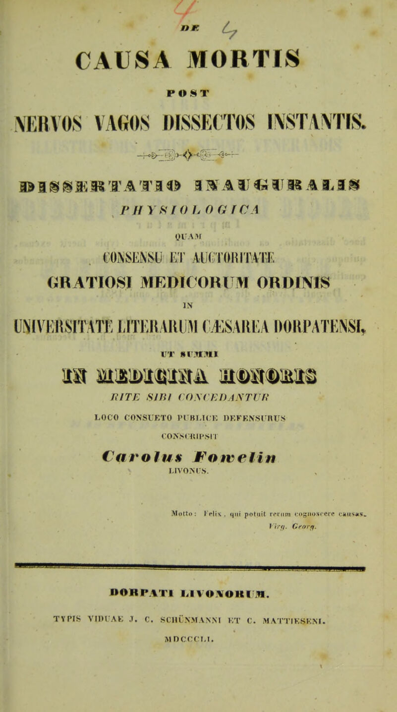 CAUSA MORTIS POST NERVOS VAfiOS MSSECTOS l\ST,Y\TIS. I* 1 % % W* 3* '1' ATB <fc 3 &T AII«IIK A 3. 3 8 P // Y8I0L0GICA QUAM COMSEiNSli i;t vkrommT. GRATIOSl MEDIC OM M ORDINIS (MVIinSITATi; LlTERARUM CJISAREA D0RPATEM, ut svictnt] 1UTE SlBi CONCEDAMTtJIl LOCO CONSUETO PUBLICE DEFENSUBJ > COKSI nii'>i i Carolux Fotveiin I.IVONls. Mqtto: Felis, qai potnii cetnn cogup»cere carsw. Virtf. Cror/j. DORPATI LlVOtfORUllK. TYIMs VIDUAG 3. C. stni NMVNM bt C. m\ttiksi:m. MPCCCLI.