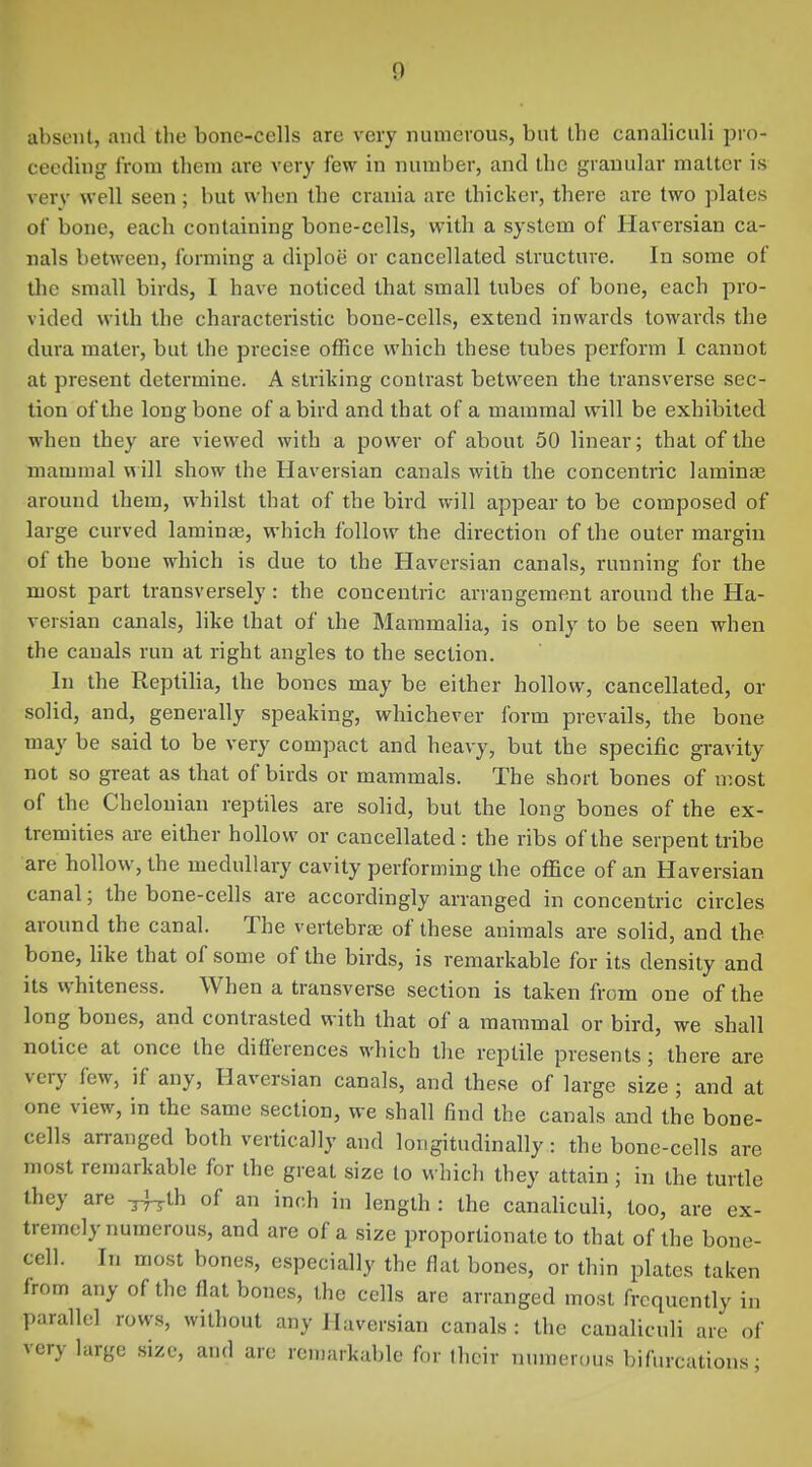 absent, and the bone-cells are very numerous, but the canaliculi pro- ceeding from them are very few in number, and Ihc granular matter is verv well seen; but when the crania arc thicker, there arc two plates of bone, each containing bone-cells, with a system of Haversian ca- nals between, forming a diploe or cancellated structure. In some of the small birds, I have noticed that small tubes of bone, each pro- vided with the characteristic bone-cells, extend inwards towards the dura mater, but the precise office which these tubes perform 1 cannot at present determine. A striking contrast between the transverse sec- tion of the long bone of a bird and that of a mammal will be exhibited when they are viewed with a power of about 50 linear; that of the mammal will show the Haversian canals with the concentric laminae around them, whilst that of the bird will appear to be composed of large curved lamiuEe, which follow the direction of the outer margin of the bone which is due to the Haversian canals, running for the most part transversely: the concentric arrangement around the Ha- versian canals, like that of the Mammalia, is only to be seen when the canals run at right angles to the section. In the Reptilia, the bones may be either hollow, cancellated, or solid, and, generally speaking, whichever form prevails, the bone may be said to be very compact and heavy, but the specific gravity not so great as that of birds or mammals. The short bones of n;ost of the Chelonian reptiles are solid, but the long bones of the ex- tremities are either hollow or cancellated: the ribs of the serpent tribe are hollow, the medullary cavity performing the office of an Haversian canal; the bone-cells are accordingly arranged in concentric circles around the canal. The vertebra; of these animals are solid, and the bone, like that of some of the birds, is remarkable for its density and its whiteness. When a transverse section is taken from one of the long bones, and contrasted with that of a mammal or bird, we shall notice at once the differences which the reptile presents; there are very few, if any. Haversian canals, and these of large size; and at one view, in the same section, we shall find the canals and the bone- cells arranged both vertically and longitudinally: the bone-cells are most remarkable for the great size to which they attain ; in the turtle they are -^ih of an inch in length : the canaliculi, too, are ex- tremely numerous, and are of a size proportionate to that of the bone- cell. In most bones, especially the flat bones, or thin plates taken from any of the flat bones, the cells are arranged most frequently in parallel rows, without any Haversian canals : the canaliculi are of very large size, and are remarkable for their numerous bifurcations;