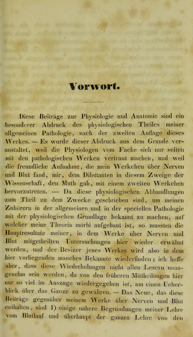 Vorwort« Diese Beiträge zur Physiologie und Anatomie sind ein besonderer Abdruck des physiologischen Theiles meiner allgemeinen Pathologie, nach der zweiten Auflage dieses Werkes. — Es wurde dieser Abdruck aus dem Grunde ver- anstaltet, weil die Physiologen vom Fache sich nur selten mit den pathologischen Werken vertraut machen, und weil die freundliche Aufnahme, die mein Werkchen über Nerven und Blut fand, mir, dem Dilettanten in diesem Zweige der Wissenschaft, den Muth gab, mit einem zweiten Werkchen hervorzutreten. — Da diese physiologischen Abhandlungen zum Theil zu dem Zwecke geschrieben sind, um meinen Zuhörern in der allgemeinen und in der speciellen Pathologie mit der physiologischen Grundlage bekannt zu machen, auf welcher meine Theoria morbi aufgebaut ist, so mussten die Hauptresultate meiner, in dem Werke über Nerven und Blut mitgetheilten Untersuchungen hier wieder erwähnt werden, und der Besizer jenes Werkes wird also in dem hier vorliegenden manches Bekannte wiederfinden ; ich hoffe aber, dass diese Wiederholungen nicht allen Lesern unan- genehm sein werden, davon den frühereu Mitteilungen hier nur so viel im Auszuge wiedergegeben ist, um einen Ueber- bliek über das Ganze zu gewähren. — Das Neue, das diese Beiträge gegenüber meinem Werke über Nerven und Blut enthalten, sind I) einige nähere Begründungen meiner Lehre vom Blntlauf und überhaupt der ganzen Lehre von den