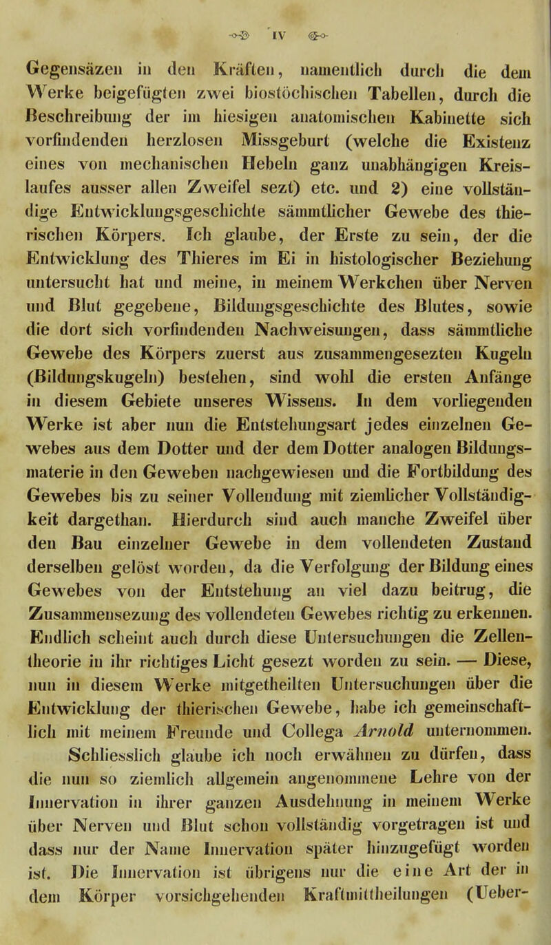 Gegensäzen in den Kräften, uainenllich durch die dein Werke beigefügten zwei biostöchischen Tabellen, durch die Beschreibung der im hiesigen anatomischen Kabinette sich vorfindenden herzlosen Missgeburt (welche die Existenz eines von mechanischen Hebeln ganz unabhängigen Kreis- laufes ausser allen Zweifel sezt) etc. und 2) eine vollstän- dige Entwicklungsgeschichte särnmtlicher Gewebe des thie- rischen Körpers. Ich glaube, der Erste zu sein, der die Entwicklung des Thieres im Ei in histologischer Beziehung untersucht hat und meine, in meinem Werkchen über Nerven und Blut gegebene, Bildungsgeschichte des Blutes, sowie die dort sich vorfindenden Nachweisuugen, dass sämmtliche Gewebe des Körpers zuerst aus zusammengesezten Kugeln (Bildungskugeln) bestehen, sind wohl die ersten Anfänge in diesem Gebiete unseres Wissens. In dem vorliegenden Wrerke ist aber nun die Entstehungsart jedes einzelnen Ge- webes aus dem Dotter und der dem Dotter analogen Bildungs- materie in den Geweben nachgewiesen und die Fortbildung des Gewebes bis zu seiner Vollendung mit ziemlicher Vollständig- keit dargethan. Hierdurch sind auch manche Zweifel über den Bau einzelner Gewebe in dem vollendeten Zustand derselben gelöst worden, da die Verfolgung der Bildung eines Gewebes von der Entstehung an viel dazu beitrug, die Zusammensezung des vollendeten Gewebes richtig zu erkennen. Endlich scheint auch durch diese Untersuchungen die Zelleu- theorie in ihr richtiges Licht gesezt worden zu sein. — Diese, nun in diesem Werke mitgetheilten Untersuchungen über die Entwicklung der thierischen Gewebe, habe ich gemeinschaft- lich mit meinem Freunde und Collega Arnold unternommen. Schliesslich glaube ich noch erwähnen zu dürfen, dass die nun so ziemlich allgemein angenommene Lehre von der Innervation in ihrer ganzen Ausdehnung in meinem Werke über Nerven und Blut schon vollständig vorgetragen ist und dass nur der Name Innervation später hinzugefügt worden ist. Die Innervation ist übrigens nur die eine Art der in dem Körper vorsichgehenden Kraftmittheilungen (Ueber-