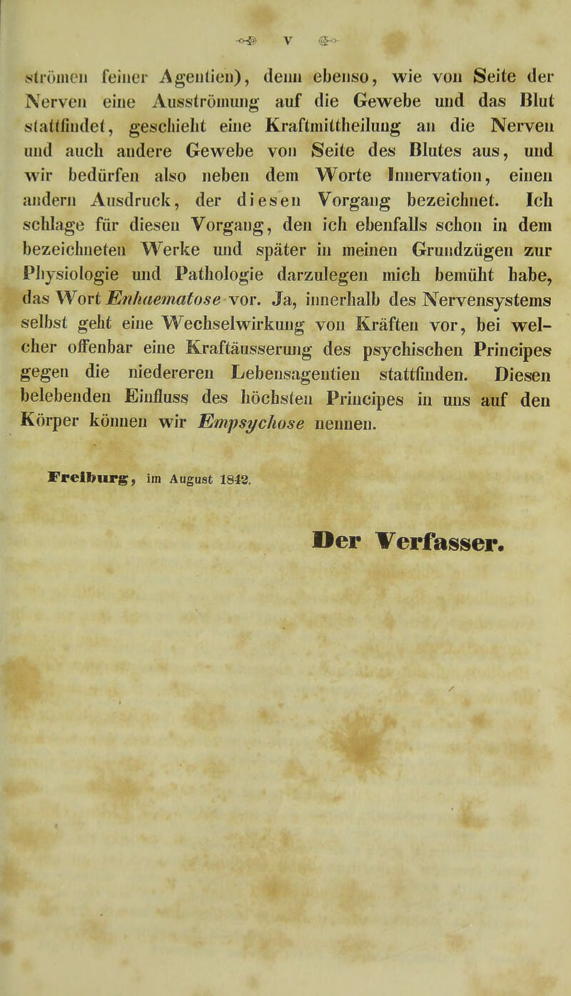 Strömen feiner Agenüen), denn ebenso, wie von Seite der Nerven eine Ausströmung auf die Gewebe und das Blut stattfindet, geschieht eine Kraftmittheiluug an die Nerven and auch andere Gewebe von Seite des Blutes aus, und wir bedürfen also neben dem Worte Innervation, einen andern Ausdruck, der diesen Vorgang bezeichnet. Ich schlage für diesen Vorgang, den ich ebenfalls schon in dem bezeichneten Werke und später in meinen Grundzügen zur Physiologie und Pathologie darzulegen mich bemüht habe, das Wort Enhaematose vor. Ja, innerhalb des Nervensystems selbst geht eine Wechselwirkung von Kräften vor, bei wel- cher offenbar eine Kraftäusserung des psychischen Principe» gegen die niedereren Lebensageutien stattfinden. Diesen belebenden Einfluss des höchsten Principes in uns auf den Körper können wir Empsychose nennen. Freifourg, im August 1842. Der Verfasser.