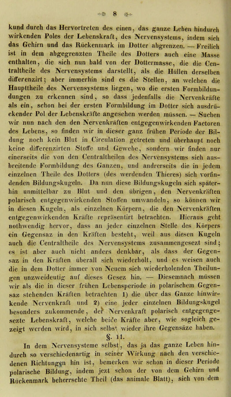 kund durch das Hervortreten des einen, das ganze Leben hindurch wirkenden Poles der Lebenskraft, des Nervensystems, indem sich das Gehirn und das Rückenmark im Dotter abgrenzen. — Freilich ist in dem abgegrenzten Theile des Dotters auch eine Masse enthalten, die sich nun bald von der Dottermasse, die die Cen- traltheile des Nervensystems darstellt, als die Hüllen derselben differenzirt; aber immerhin sind es die Stellen, an welchen die Haupttheile des Nervensystems liegen, wo die ersten Formbildun- dungen zu erkennen sind, so dass jedenfalls die Nervenkräfte als ein, schon bei der ersten Formbildung im Dotter sich ausdrü- ckender Pol der Lebenskräfte angesehen werden müssen. — Suchen wir nun nach den den Nervenkräften entgegenwirkenden Factoren des Lebens, so finden wir in dieser ganz frühen Periode der Bil- dung noch kein Blut in Circulation getreten und überhaupt noch keine differenzirlen Stoffe und Gewebe, sondern wir finden nur einerseits die von den Centraltheilen des Nervensystems sich aus- breitende Formbildung des Ganzen, und andrerseits die in jedem einzelnen Theile des Dotters (des werdenden Thieres) sich vorfin- denden Bildungskugeln. Da nun diese Bildungskugeln sich später- hin unmittelbar zu Blut und den übrigen, den Nervenkräften polarisch entgegenwirkenden Stoffen umwandeln, so können wir in diesen Kugeln, als einzelnen Körpern, die den Nervenkräften entgegenwirkenden Kräfte repräsentirt betrachten. Hieraus geht nothwendig hervor, dass an jeder einzelnen Stelle des Körpers ein Gegensaz in den Kräften besteht, weil aus diesen Kugeln auch die Centraltheile des Nervensystems zusammengesezt sind; es ist aber auch nicht anders denkbar, als dass der Gegen- saz in den Kräften überall sich wiederholt, und es weisen auch die in dem Dotter immer von Neuem sich wiederholenden Theilun- gen unzweideutig auf dieses Gesez hin. — Diesemnach müssen wir als die in dieser frühen Lebensperiode in polarischem Gegen- saz stehenden Kräften betrachten 1) die über das Ganze hinwir- kende Nervenkraft und 2) eine jeder einzelnen Bildungskugel besonders zukommende, der* Nervenkraft polarisch entgegenge- sezte Lebenskraft, welche beitfe Kräfte aber, wie sogleich ge- zeigt werden wird, in sich selbst wieder ihre Gegensäze haben. §. 11. In dem Nervensysteme selbst, das ja das ganze Leben hin- durch so verschiedenartig in seiner Wirkung nach den verschie- denen Richtungen hin ist, bemerken wir schon in dieser Periode polarische Bildung, indem jezt schon der von dem Gehirn und Rückenmark beherrschte Theil (das animale Blatt), sich von dem