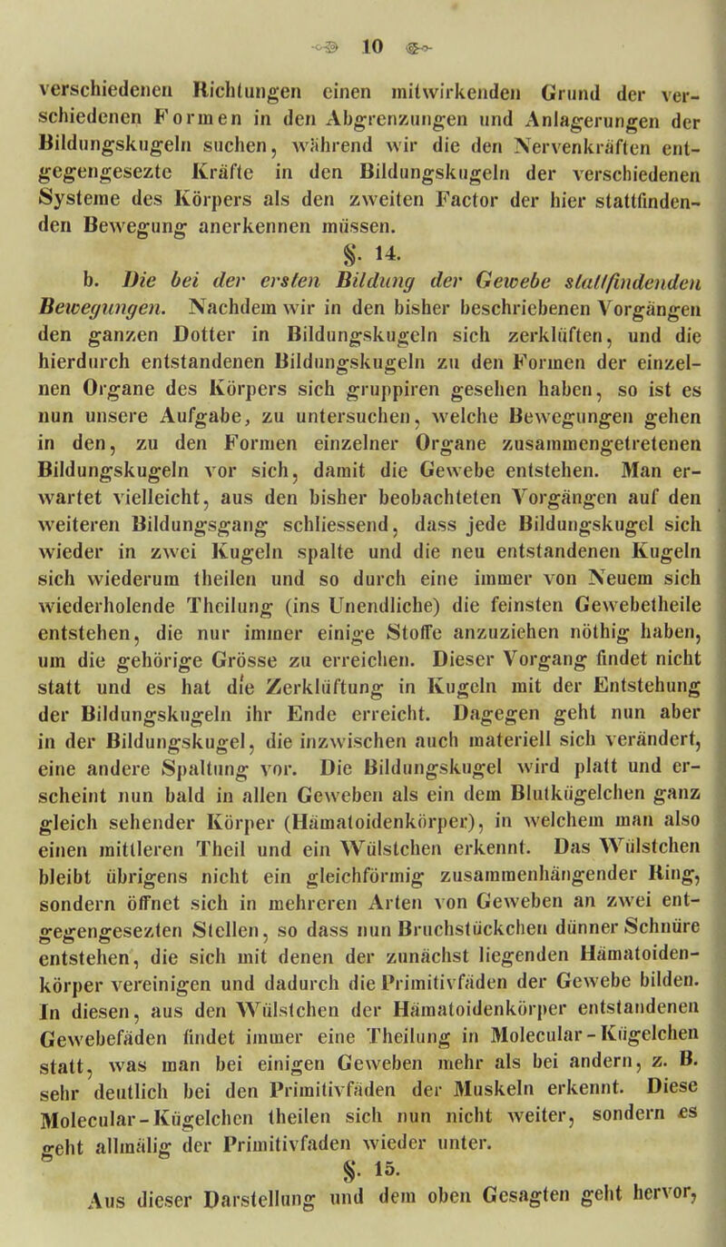 verschiedenen Richtungen einen mitwirkenden Grund der ver- schiedenen Formen in den Abgrenzungen und Anlagerungen der Bildungskugeln suchen, wahrend wir die den Nervenkräften ent- gegengesezte Kräfte in den Bildungskugeln der verschiedenen Systeme des Körpers als den zweiten Factor der hier stattfinden- den Bewegung anerkennen müssen. % 14. b. Die bei der ersten Bildimg der Gewebe stattfindenden Bewegungen. Nachdem wir in den bisher beschriebenen Vorgängen den ganzen Dotter in Bildungskugeln sich zerklüften, und die hierdurch entstandenen Bildungskugeln zu den Formen der einzel- nen Organe des Körpers sich gruppiren gesehen haben, so ist es nun unsere Aufgabe, zu untersuchen, welche Bewegungen gehen in den, zu den Formen einzelner Organe zusammengetretenen Bildungskugeln vor sich, damit die Gewebe entstehen. Man er- wartet vielleicht, aus den bisher beobachteten Vorgängen auf den weiteren Bildungsgang schliessend, dass jede Bildungskugel sich wieder in zwei Kugeln spalte und die neu entstandenen Kugeln sich wiederum theilen und so durch eine immer von Neuem sich wiederholende Theilung (ins Unendliche) die feinsten Gewebetheile entstehen, die nur immer einige Stoffe anzuziehen nöthig haben, um die gehörige Grösse zu erreichen. Dieser Vorgang findet nicht statt und es hat die Zerklüftung in Kugeln mit der Entstehung der Bildungskugeln ihr Ende erreicht. Dagegen geht nun aber in der Bildungskugel, die inzwischen auch materiell sich verändert, eine andere Spaltung vor. Die Bildungskugel wird platt und er- scheint nun bald in allen Geweben als ein dem Blutkügelchen ganz gleich sehender Körper (Hämatoidenkörper), in welchem man also einen mittleren Theil und ein Wülstchen erkennt. Das Wülstchen bleibt übrigens nicht ein gleichförmig zusammenhängender Ring, sondern öffnet sich in mehreren Arten von Geweben an zwei ent- «reffenffesezten Stellen, so dass nun Bruchstückchen dünner Schnüre entstehen, die sich mit denen der zunächst liegenden Hämatoiden- körper vereinigen und dadurch die Primitivfäden der Gewebe bilden. In diesen, aus den Wülstchen der Hämatoidenkörper entstandenen Gewebefäden findet immer eine Theilung in Molecular-Kugelchen statt, was man bei einigen Geweben mehr als bei andern, z. B. sehr deutlich bei den Primitivfäden der Muskeln erkennt. Diese Molecular-Kügelchcn theilen sich nun nicht weiter, sondern es o-eht allmälig der Primitivfaden wieder unter. §. 15. Aus dieser Darstellung und dem oben Gesagten geht hervor,