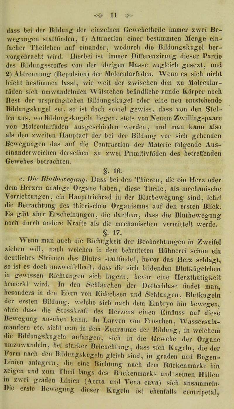 1J 7 tfass bei der Bildung der einzelnen Cewebetheile immer zwei Be- wegungen stattfinden, 1) Attraction einer bestimmten Menge ein- facher Theilcben auf einander, wodurch die Bildungskugel her- vorgebracht wird. Hierbei ist immer Differenzirung dieser Partie des BildungsstotFes von der übrigen Masse zugleich gesezt, und 2) Abtrennung (Repulsion) der Molecularfäden. Wenn es sich nicht leicht bestimmen lässt, wie weit der zwischen den zu Molecular- fäden sich umwandelnden Wülstchen befindliche runde Körper noch Best der ursprünglichen Bildungskugel oder eine neu entstehende Bildungskugel sei, so ist doch soviel gewiss, dass von den Stel- len aus, wo Bildungskugeln liegen, stets von Neuem Zwillingspaare von Molecularfäden ausgeschieden werden, und man kann also als den zweiten Hauplact der bei der Bildung vor sich gehenden Bewegungen das auf die Contraction der Materie folgende Aus- einanderweichen derselben zu zwei Primitivfäden des betreffenden Gewebes betrachten. S- iß- c. Die Blutbewegung. Dass bei den Thieren, die ein Herz oder dem Herzen analoge Organe haben, diese Theile, als mechanische Vorrichtungen, ein Haupttriebrad in der Blutbewegung sind, lehrt die Betrachtung des thierischeu Organismus auf den ersten Blick. Es gibt aber Erscheinungen, die darthun, dass die Blutbewegung noch durch andere Kräfte als die mechanischen vermittelt werde. Wenn man auch die Richtigkeit der Beobachtungen in Zweifel ziehen will, nach welchen in dem bebrüteten Hühnerei schon ein deutliches Strömen des Blutes stattfindet, bevor das Herz schlägt, so ist es doch unzweifelhaft, dass die sich bildenden Blutkügelchen in gewissen Richtungen sich lagern, bevor eine Herzthätigkeit bemerkt wird. In den Schläuchen der Dotterblase findet man, besonders in den Eiern von Eidechsen und Schlangen, Blutkugeln der ersten Bildung, welche sich nach dem Embryo hin bewegen, ohne dass die Stosskraft des Herzens einen Einfluss auf diese Bewegung ausüber. kann. I„ Larven von Fröschen, Wassersala- mandern etc. sieht man in dem Zeiträume der Bildung, in welchem die Bildungskugeln anfangen, sich in die Gewebe der Organe umzuwandeln, bei starker Beleuchtung, dass sich Kugeln, die der Form nach den Bildungskugeln gleich sind, in graden und Bogen- Linien anlagern, die eine Richtung nach dem Rückenmarke hin zeigen und zum Theil längs des Rückenmarks und seinen Hüllen in zwei graden Linien (Aorta und Vena cava) sich ansammeln- Die erste Bewegung dieser Kugeln ist ebenfalls ccntripclal,