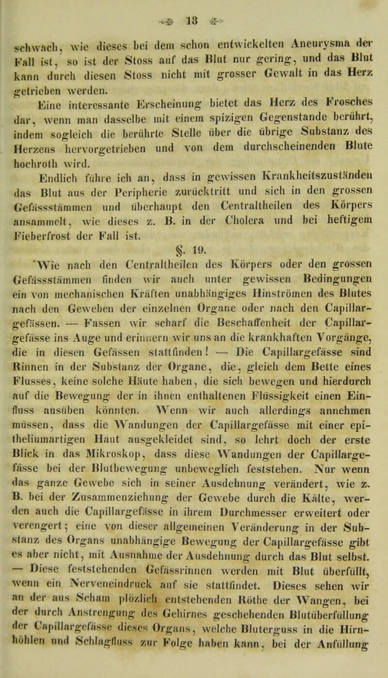 schwach, wie dieses bei dem schon entwickelten Aneurysma der Fall ist, so ist der Stosfi auf das Blut nur gering, und das Blut kann durch diesen Stoss nicht mit grosser Gewalt in das Herz getrieben werden. Eine interessante Erscheinung bietet das Herz des Frosches dar, wenn man dasselbe mit einem spizigen Gegenstande berührt, indem sogleich die berührte Stelle über die übrige Substanz des Herzeus hervorgetrieben und von dem durchscheinenden Blute hochroth wird. Endlich führe ich an, dass in gewissen Krankheitszuständen das Blut aus der Peripherie zurücktritt und sich in den grossen GelVisss tarn inen und überhaupt den Centraltheilen des Körpers ansammelt, wie dieses z. B. in der Cholera und bei heftigem Fieberfrost der Fall ist. £. 19. 'Wie nach den Centraltheilen des Körpers oder den grossen Gefässstämmen finden wir auch unter gewissen Bedingungen ein von mechanischen Kräften unabhängiges Hinströmen des Blutes nach den Geweben der einzelnen Organe oder nach den Capillar- gefässen. — Fassen wir scharf die Beschaffenheit der Capillar- gefässe ins Auge und erinnern wir uns an die krankhaften Vorgänge, die in diesen Gefässen stattfinden! ■— Die Capillargefässe sind Rinnen in der Substanz der Organe, die, gleich dem Bette eines Flusses, keine solche Häute haben, die sich bewegen und hierdurch auf die Bewegung der in ihnen enthaltenen Flüssigkeit einen Ein- fluss ausüben könnten. Wenn wir auch allerdings annehmen müssen, dass die Wandungen der Capillargefässe mit einer epi- theliumartigen Haut ausgekleidet sind, so lehrt doch der erste Blick in das Mikroskop, dass diese Wandungen der Capillarge- fässe bei der Blutbewegung unbeweglich feststehen. Nur wenn das ganze Gewebe sich in seiner Ausdehnung verändert, wie z. B. bei der Zusammenziehung der Gewebe durch die Kälte, wer- fen auch die Capillargefässe in ihrem Durchmesser erweitert oder verengert; eine von dieser allgemeinen Veränderung in der Sub- stanz des Organs unabhängige Bewegung der Capillargefässe gibt es aber nicht, mit Ausnahme der Ausdehnung durch das Blut selbst. — Diese feststehenden Gefässrinnen werden mit Blut überfüllt, wenn ein Nerveneindruck auf sie stattfindet. Dieses sehen wir an der aus Scham plö/Jich entstehenden Rothe der Wangen, bei der durch Anstrengung des Gehirnes geschehenden Blutüberfüllung der Capillargefässe dieses Organs, welche Blutergttss in die Hirn- höhlen nnd Schlagfluss zur Folge haben kann, bei der Anfüllung