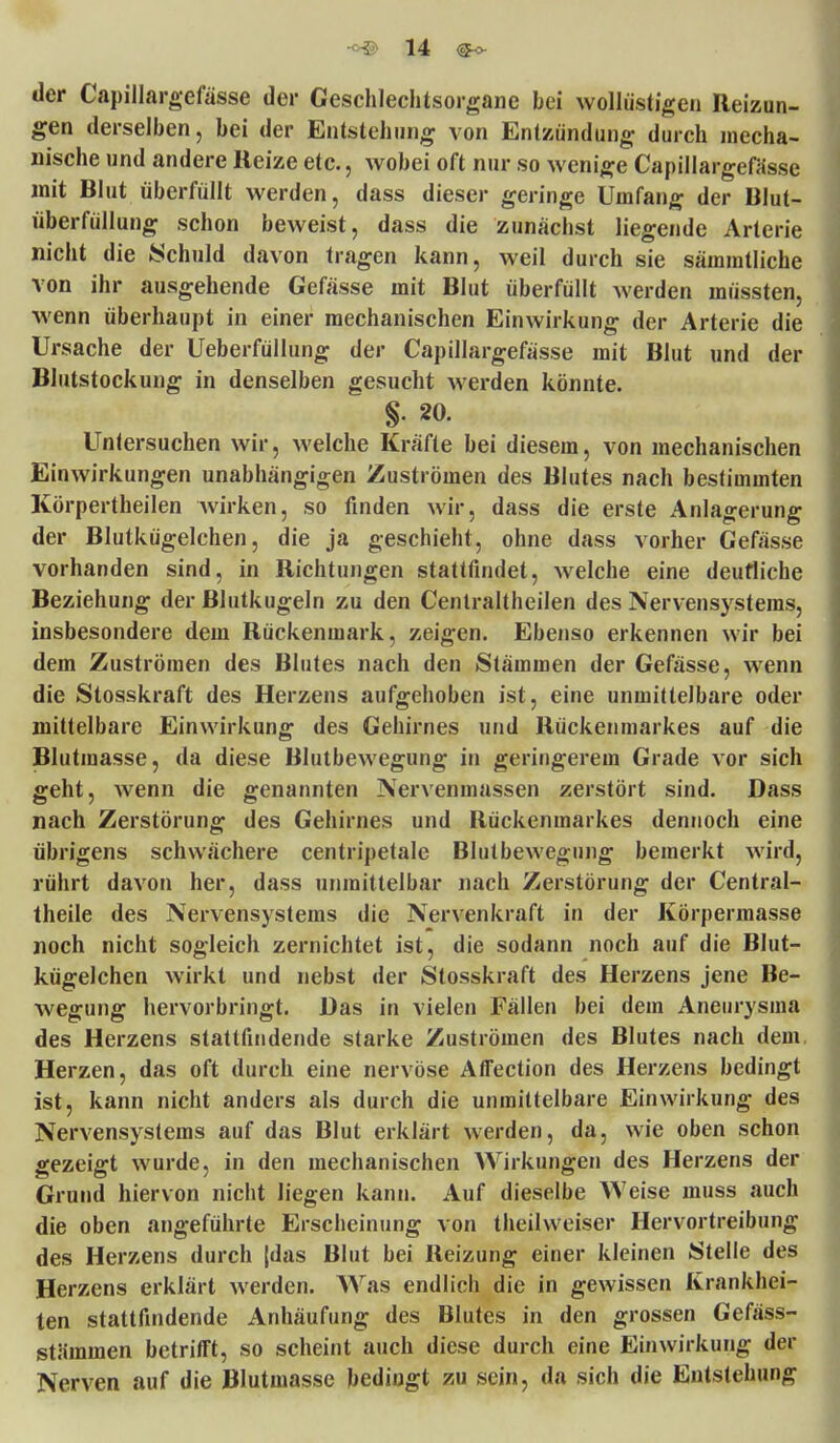 tier Capillargefässe der Geschlechtsorgane bei wollüstigen Reizun- gen derselben, bei der Entstehung von Entzündung durch mecha- nische und andere Reize etc., wobei oft nur so wenige Capillargefässe mit Blut überfüllt werden, dass dieser geringe Umfang der Blut- überfüllung schon beweist, dass die zunächst liegende Arterie nicht die Schuld davon tragen kann, weil durch sie sämmtliche von ihr ausgehende Gefässe mit Blut überfüllt werden müssten, wenn überhaupt in einer mechanischen Einwirkung der Arterie die Ursache der Ueberfüllung der Capillargefässe mit Blut und der Blutstockung in denselben gesucht werden könnte. §. 20. Untersuchen wir, welche Kräfte bei diesem, von mechanischen Einwirkungen unabhängigen Zuströmen des Blutes nach bestimmten Körpertheilen wirken, so finden wir, dass die erste Anlagerung der Blutkügelchen, die ja geschieht, ohne dass vorher Gefässe vorhanden sind, in Richtungen stattfindet, welche eine deutliche Beziehung der Blutkugeln zu den Centraltheilen des Nervensystems, insbesondere dem Rückenmark, zeigen. Ebenso erkennen wir bei dem Zuströmen des Blutes nach den Stämmen der Gefässe, wenn die Stosskraft des Herzens aufgehoben ist, eine unmittelbare oder mittelbare Einwirkung des Gehirnes und Rückenmarkes auf die Blutmasse, da diese Blutbewegung in geringerem Grade vor sich geht, wenn die genannten Nervenmassen zerstört sind. Dass nach Zerstörung des Gehirnes und Rückenmarkes dennoch eine übrigens schwächere centripetale Blutbewegung bemerkt wird, rührt davon her, dass unmittelbar nach Zerstörung der Central- theile des Nervensystems die Nervenkraft in der Körpermasse noch nicht sogleich zernichtet ist, die sodann noch auf die Blut- kügelchen wirkt und nebst der Stosskraft des Herzens jene Be- wegung hervorbringt. Das in vielen Fällen bei dem Aneurysma des Herzens stattfindende starke Zuströmen des Blutes nach dem, Herzen, das oft durch eine nervöse AITection des Herzens bedingt ist, kann nicht anders als durch die unmittelbare Einwirkung des Nervensystems auf das Blut erklärt werden, da, wie oben schon gezeigt wurde, in den mechanischen Wirkungen des Herzens der Grund hiervon nicht liegen kann. Auf dieselbe Weise muss auch die oben angeführte Erscheinung von theilvveiser Hervortreibung des Herzens durch {das Blut bei Reizung einer kleinen Stelle des Herzens erklärt werden. Was endlich die in gewissen Krankhei- ten stattfindende Anhäufung des Blutes in den grossen Gefäss- stämmen betrifft, so scheint auch diese durch eine Einwirkung der Nerven auf die Blutmasse bedingt zu sein, da sich die Entstehung