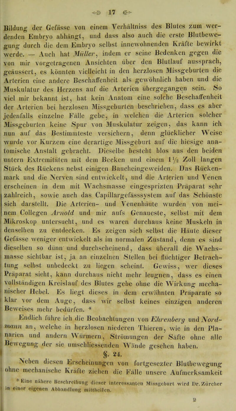 Bildung der Gcfässe von einem Verhältniss des Blutes zum wer- denden Embryo abhängt, und dass also auch die erste Blutbewe- gnng durch die dein Embryo selbst innewohnenden Kräfte bewirkt werde. — Auch hat Müller, indem er seine Bedenken gegen die von mir vorgetragenen Ansichten über den Blutlauf aussprach, geäussert, es könnten vielleicht in den herzlosen Missgeburten die Arterien eine andere Beschaffenheit als gewöhnlich haben und die Muskulatur des Herzens auf die Arterien übergegangen sein. So viel mir bekannt ist, hat kein Anatom eine solche Beschaffenheit der Arterien bei herzlosen Missgeburten beschrieben, dass es aber jedenfalls einzelne Fälle gebe, in welchen die Arterien solcher Missgeburten keine Spur von Muskulatur zeigen, das kann ich nun auf das Bestimmteste versichern, denn glücklicher Weise wurde vor Kurzem eine derartige Missgeburt auf die hiesige ana- tomische Anstalt gebracht. Dieselbe besteht blos aus den beiden untern Extremitäten mit dem Becken und einem V/i Zoll langen Stück des Rückens nebst einigen Baucheingeweiden. Das Rücken- mark und die Nerven sind entwickelt, und die Arterien und Venen erscheinen in dem mit Wachsmasse eingesprizten Präparat sehr zahlreich, sowie auch das Capillargefässsystem auf das Schönste sich darstellt. Die Arterien- und Venenhäute wurden \on mei- nem Collegen Arnold und mir aufs Genaueste, selbst mit dem Mikroskop untersucht, und es waren durchaus keine Muskeln in denselben zu entdecken. Es zeigen sich selbst die Häute dieser Gefässe weniger entwickelt als im normalen Zustand, denn es sind dieselben so dünn und durchscheinend, dass überall die Wachs- masse sichtbar ist, ja an einzelnen Stellen bei flüchtiger Betrach- tung selbst unbedeckt zu liegen scheint. Gewiss, wer dieses I Präparat sieht, kann durchaus nicht mehr leugnen, dass es einen vollständigen Kreislauf des Blutes gebe ohne die Wirkung mecha- nischer Hebel. Es liegt dieses in dem erwähnten Präparate so klar vor dem Auge, dass wir selbst keines einzigen anderen Beweises mehr bedürfen. * Endlich führe ich die Beobachtungen von Ehrenberg und Nord- \m/mn an, welche in herzlosen niederen Thieren, wie in den Pla- narien und andern Würmern, Strömungen der Säfte ohne alle Bewegung der sie umschliessenden Wände gesehen haben. %• 24. Neben diesen Erscheinungen von fortgesezter Blutbcwegung ohne mechanische Kräfte ziehen die Fälle unsere Aufmerksamkeit ♦Eine nähere Hcschreibung dieser intcressantcu Missgeburt wird Dr. Zürcher in einer eigenen Abhandlung mittheilen. 8