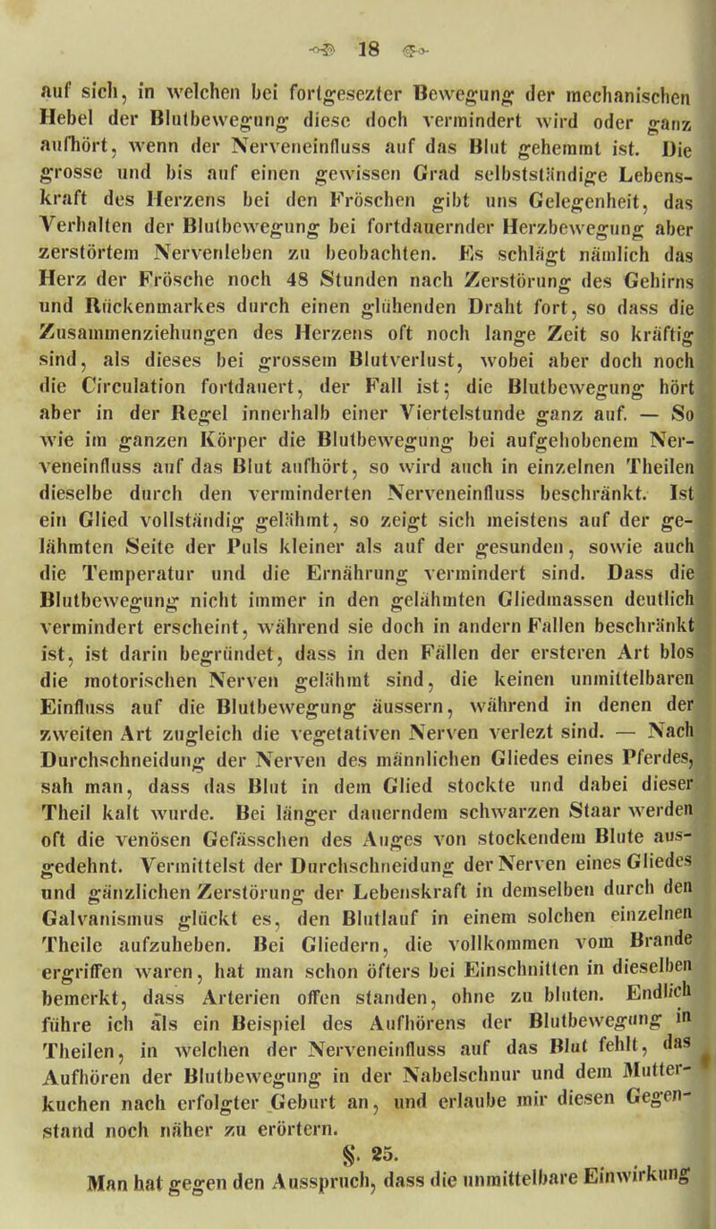 auf sich, in welchen bei forlgesezter Bewegung der mechanische Hebel der Blutbewegung diese doch vermindert wird oder gan aufhört, Avenn der Nerveneinfluss auf das Blut gehemmt ist. Di grosse und bis auf einen gewissen Grad selbstständige Lebens- kraft des Herzens bei den Fröschen gibt uns Gelegenheit, da Verhalten der Blutbewegung bei fortdauernder Herzbewegung abe zerstörtem Nervenleben zu beobachten. Es schlägt nämlich da Herz der Frösche noch 48 Stunden nach Zerstörung des Gehirn und Rückenmarkes durch einen glühenden Draht fort, so dass di Zusammenziehungen des Herzens oft noch lange Zeit so kräftig sind, als dieses bei grossem Blutverlust, wobei aber doch noc' die Circulation fortdauert, der Fall ist; die Blutbewegung hör aber in der Regel innerhalb einer Viertelstunde ganz auf. — So wie im ganzen Körper die Blutbewegung bei aufgehobenem Ner veneinfluss auf das Blut aufhört, so wird auch in einzelnen Theile dieselbe durch den verminderten Nerveneinfluss beschränkt. Is ein Glied vollständig gelähmt, so zeigt sich meistens auf der ge- lähmten Seite der Puls kleiner als auf der gesunden, sowie auc die Temperatur und die Ernährung vermindert sind. Dass di Blutbewegung nicht immer in den gelähmten Gliedmassen deutlic vermindert erscheint, während sie doch in andern Fallen beschränk ist, ist darin begründet, dass in den Fällen der ersteren Art blo die motorischen Nerven gelähmt sind, die keinen unmittelbare Einfluss auf die Blutbewegung äussern, während in denen de zweiten Art zugleich die vegetativen Nerven verlezt sind. — Na Durchschneidung der Nerven des männlichen Gliedes eines Pferde sah man, dass das Blut in dem Glied stockte und dabei dies Theil kalt wurde. Bei länger dauerndem schwarzen Staar werde oft die venösen Gefasschen des Auges von stockendem Blute aus gedehnt. Vermittelst der Durchschneidung der Nerven eines Gliede und gänzlichen Zerstörung der Lebenskraft in demselben durch de Galvanismus glückt es, den Blutlauf in einem solchen einzelne Theile aufzuheben. Bei Gliedern, die vollkommen vom Brande ergriffen waren, hat man schon öfters bei Einschnitten in dieselben bemerkt, dass Arterien offen standen, ohne zu bluten. Endlich führe ich als ein Beispiel des Aufhörens der Blutbewegung in Theilen, in welchen der Nerveneinfluss auf das Blut fehlt, das Aufhören der Blutbewegung in der Nabelschnur und dem Mutter- kuchen nach erfolgter Geburt an, und erlaube mir diesen Gegen- stand noch näher zu erörtern. Man hat gegen den Ausspruch, dass die unmittelbare Einwirkun0