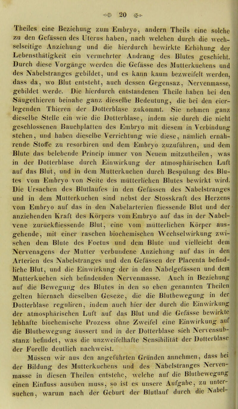 Theiles eine Beziehung zum Embryo, andern Theils eine solche zu den Cefässen des Uterus haben, nach welchen durch die wech- selseitige Anziehung und die hierdurch bewirkte Erhöhung der Lebensthätigkeit ein vermehrter Andrang des Blutes geschieht. Durch diese Vorgänge werden die Gefässe des Mutterkuchens und des Nabelstranges gebildet, und es kann kaum bezweifelt werden, dass da, wo Blut entsteht, auch dessen Gegensaz, Nervenmasse, gebildet werde. Die hierdurch entstandenen Theile haben bei den Säugethieren beinahe ganz dieselbe Bedeutung, die bei den eicr- legenden Thiereu der Dotterblase zukommt. Sie nehmen ganz dieselbe Stelle ein wie die Dotterblase, indem sie durch die nicht geschlossenen Bauchplatten des Embryo mit diesem in Verbindung stehen, und haben dieselbe Verrichtung wie diese, nämlich ernäh- rende Stoffe zu resorbiren und dem Embryo zuzuführen, und dem Blute das belebende Princip immer von Neuem mitzutheilen, was in der Dotterblase durch Einwirkung der atmosphärischen Luft auf das Blut, und in dem Mutterkuchen durch Bespülung des Blu- tes vom Embryo von Seite des mütterlichen Blutes bewirkt wird. Die Ursachen des Blutlaufes in den Gefassen des Nabelstranges und in dem Mutterkuchen sind nebst der Stosskraft des Herzens vom Embryo auf das in den Nabelarterien messende Blut und der anziehenden Kraft des Körpers vom Embryo auf das in der Nabel- vene zurückfliessende Blut, eine vom mütterlichen Körper aus- gehende, mit einer raschen biochemischen Wechselwirkung zwi- schen dem Blute des Foetus und dem Blute und vielleicht dem Nervenagens der Mutter verbundene Anziehung auf das in den Arterien des Nabelstranges und den Gefässen der Placenta befind liehe Blut, und die Einwirkung der in den Nabelgefässen und de Mutterkuchen sich befindenden Nervenmasse. Auch in Beziehun auf die Bewegung des Blutes in den so eben genannten Theile gelten hiernach dieselben Geseze, die die Blutbewegung in de Dotterblase reguliren, indem auch hier der durch die Einwirkan der atmosphärischen Luft auf das Blut und die Gefässe bewirkt lebhafte biochemische Prozess ohne Zweifel eine Einwirkung au die Blutbewegung äussert und in der Dotterblase sich Nervensub stanz befindet, was die unzweifelhafte Sensibilität der Dotterblas der Forelle deutlich nachweist. Müssen wir aus den angeführten Gründen annehmen, dass be der Bildung des Mutterkuchens und des Nabelstranges Nerven masse in diesen Theilen entstehe, welche auf die Blutbewegun einen Einfluss ausüben muss, so ist es unsere Aufgabe, zu unter- suchen, warum nach der Geburt der Blutlauf durch die Na'