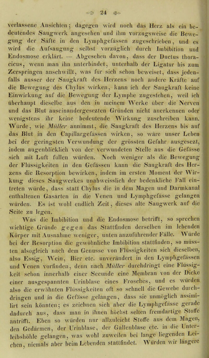 Verlassene Ansichten; dagegen wird noch das Herz als ein be- deutendes Saugwerk angesehen und ihm vorzugsweise die Bewe- gung der Safte in den Lymphgefässen zugeschrieben, und es wird die Aufsaugung selbst vorzüglich durch Imbibition und Endosmose erklärt. — Abgesehen davon, dass der Ductus thora- cicus, wenn man ihn unterbindet, unterhalb der Ligatur bis zum Zerspringen anschwillt, was für sich schon beweiset, dass jeden- falls ausser der Saugkraft des Herzens noch andere Kräfte auf die Bewegung des Chylus wirken, kann ich der Saugkraft keine Einwirkung auf die Bewegung der Lymphe zugestehen, weil ich überhaupt dieselbe aus den in meinein Werke über die Nerven und das Blut auseinandergesezten Gründen nicht anerkennen oder wenigstens ihr keine bedeutende Wirkung zuschreiben kann. Würde, wie Müller annimmt, die Saugkraft des Herzens bis auf das Blut in den Capillargefässen wirken, so wäre unser Leben bei der geringsten Verwundung der grössten Gefahr ausgesezt, indem augenblicklich von der verwundeten Stelle aus die Gefüsse sich mit Luft füllen würden. Noch weniger als die Bewegung der Flüssigkeiten in den Gefässen kann die Saugkraft des Her- zens die Resorption bewirken, indem im ersten Moment der Wir- kung dieses Saugwerkes unabweisslich der bedenkliche Fall ein- treten würde, dass statt Chylus die in dem Magen und Darmkanal enthaltenen Gasarten in die Venen und Lymphgefässe gelangen würden. Es ist wohl endlich Zeit, dieses alte Saugwerk auf die Seite zu legen. Was die Imbibition und die Endosmose betrifft, so sprechen wichtige Gründe gegen das Stattfinden derselben im lebenden Körper mit Ausnahme weniger, unten anzuführender Fälle. Würde bei der Resorption die gewöhnliche Imbibition stattfinden, so müss- ten alsogleich nach dem Genüsse von Flüssigkeiten sich dieselben, also Essig, Wein*, Bier etc. unverändert in den Lymphgefässen und Venen vorfinden, denn nach Müller durchdringt eine Flüssig- keit schon innerhalb einer Secunde eine Membran von der Dicke einer ausgespannten Urinblase eines Frosches, und es würden also die erwähnten Flüssigkeiten oft so schnell die Gewebe durch- dringen und in die Gelasse gelangen, dass sie unmöglich assimi- lirt sein könnten; es zeichnen sich aber die Lymphgefässe gerade dadurch aus, dass man in ihnen höchst selten fremdartige StotTc antrifft. Eben so würden nur allzuleicht Stoffe aus dem Magen, den Gedärmen, der Urinblase, der Gallenblase etc. in die Unter- leibshöhle gelangen, was wohl zuweilen bei lange liegenden Lei- chen, niemals aber beim Lebenden stattfindet. Würden wir längere