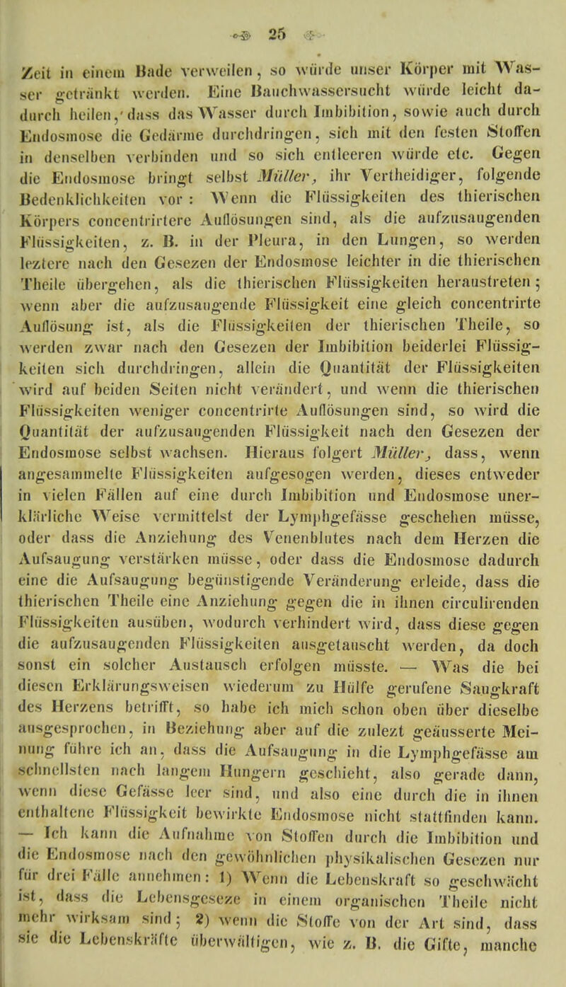 Zeit in einem Hüde verweilen . so würde unser Körper mit Was- ser getränkt werden. Eine Bauchwassersucht würde leicht da- durch heilen,'dass das Wasser durch Imbibition, sowie auch durch Endosmose die Gedantfe durchdringen, sich mit den festen Stoffen in denselben verbinden und so sich entleeren würde etc. Gegen die Endosmose bringt selbst Müller, ihr Vertheidiger, folgende Bedenkliehkeiten vor : AVenn die Flüssigkeiten des thierischen Körpers coneentrirtere Auflösungen sind, als die aufzusaugenden Flüssigkeiten, z. B. in der Pleura, in den Lungen, so werden leztere nach den Gesezen der Endosmose leichter in die thierischen Theile übergehen, als die thierischen Flüssigkeiten heraustreten 5 wenn aber die aufzusaugende Flüssigkeit eine gleich concentrirte Aullösung ist, als die Flüssigkeiten der thierischen Theile, so werden zwar nach den Gesezen der Imbibition beiderlei Flüssig- keiten sich durchdringen, allein die Quantität der Flüssigkeiten wird auf beiden Seiten nicht verändert, und wenn die thierischen Flüssigkeiten weniger concentrirte Auflösungen sind, so wird die Quantität der aufzusaugenden Flüssigkeit nach den Gesezen der Endosmose selbst wachsen. Hieraus folgert Müllerdass, wenn angesammelte Flüssigkeiten aufgesogen werden, dieses entweder in vielen Fällen auf eine durch Imbibition und Endosmose uner- klärliche Weise vermittelst der Lymphgefässe geschehen müsse, oder dass die Anziehung des Venenblutes nach dem Herzen die Aufsaugung verstärken müsse, oder dass die Endosmose dadurch eine die Aufsaugung begünstigende Veränderung erleide, dass die thierischen Theile eine Anziehung gegen die in ihnen circulirenden Flüssigkeiten ausüben, wodurch verhindert wird, dass diese gegen die aufzusaugenden Flüssigkeiten ausgetauscht werden, da doch sonst ein solcher Austausch erfolgen müsste. — Was die bei diesen Erklärungsweisen wiederum zu Hülfe gerufene Saugkraft des Herzens betrifft, so habe ich mich schon oben über dieselbe ausgesprochen, in Beziehung aber auf die zulezt geäusserte Mei- nung führe ich an, dass die Aufsaugung in die Lymphgefässe am Schnellsten nach langem Hungern geschieht, also gerade dann, wenn diese Gelasse leer sind, und also eine durch die in ihnen enthaltene Flüssigkeit bewirkte Endosmose nicht stattfinden kann. — Ich kann die Aufnahme von Stoffen durch die Imbibition und die Endosmose nach den gewöhnlichen physikalischen Gesezen nur für drei Fälle annehmen: 1) Wenn die Lebenskraft so geschwächt ist, dass die Lcbensgcseze in einem organischen Theile nicht mehr wirksam sind 5 2) wemi die Stoffe von der Art sind, dass sie die Lebenskräfte überwältigen, wie z. B. die Gifte, manche