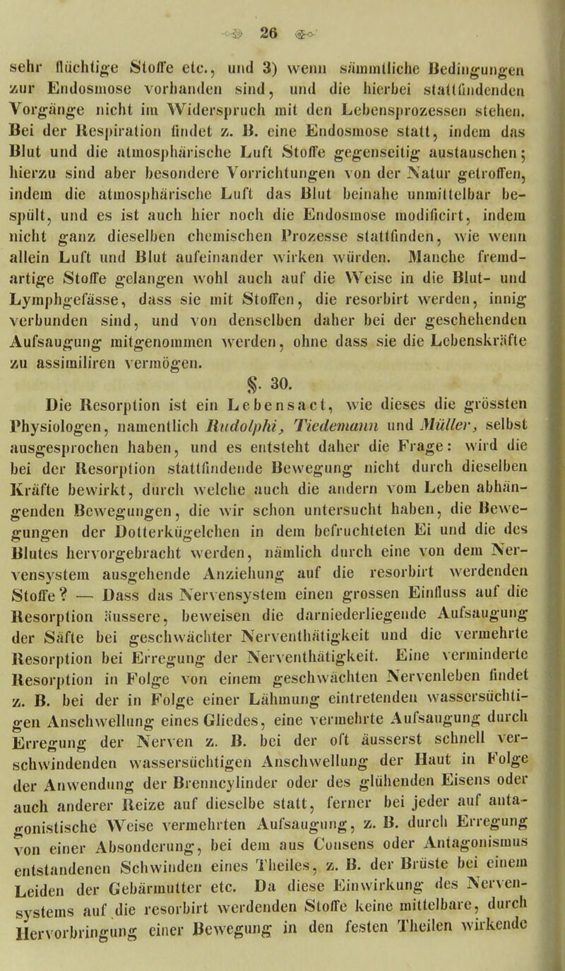 sehr flüchtige Stoffe etc., und 3) wenn sämmtliche Bedingungen zur Endosmose vorhanden sind, und die hierbei stattfindenden Vorgänge nicht im Widerspruch mit den Lebensprozessen stehen. Bei der Respiration findet z. B. eine Endosmose statt, indem das Blut und die atmosphärische Luft Stoffe gegenseitig austauschen; hierzu sind aber besondere Vorrichtungen von der Natur getroffen, indem die atmosphärische Luft das Blut beinahe unmittelbar be- spült, und es ist auch hier noch die Endosmose modificirt, indem nicht ganz dieselben chemischen Prozesse stattfinden, wie wenn allein Luft und Blut aufeinander wirken würden. Manche fremd- artige Stoffe gelangen wohl auch auf die Weise in die Blut- und Lymphgefässe, dass sie mit Stoffen, die resorbirt werden, innig verbunden sind, und von denselben daher bei der geschehenden Aufsaugung mitgenommen werden, ohne dass sie die Lebenskräfte zu assimiliren vermögen. §. 30. Die Resorption ist ein Lebensact, wie dieses die grössten Physiologen, namentlich Rudolphi, Tiedemann und Müller, selbst ausgesprochen haben, und es entsteht daher die Frage: wird die bei der Resorption stattfindende Bewegung nicht durch dieselben Kräfte bewirkt, durch welche auch die andern vom Leben abhän- genden Bewegungen, die wir schon untersucht haben, die Bewe- gungen der Dotterkügelchen in dem befruchteten Ei und die des Blutes hervorgebracht werden, nämlich durch eine von dem Ner- vensystem ausgehende Anziehung auf die resorbirt werdenden Stoffe ? — Dass das Nervensystem einen grossen Einlluss auf die Resorption äussere, beweisen die darniederliegende Aufsaugung der Säfte bei geschwächter Nerventhätigkeit und die vermehrte Resorption bei Erregung der Nerventhätigkeit. Eine verminderte Resorption in Folge von einem geschwächten Nervenleben findet z. B. bei der in Folge einer Lähmung eintretenden wassersüchti- gen Anschwellung eines Gliedes, eine vermehrte Aufsaugung durch Erregung der Nerven z. B. bei der oft äusserst schnell ver- schwindenden wassersüchtigen Anschwellung der Haut in bolge der Anwendung der Brenncylinder oder des glühenden Eisens oder auch anderer Reize auf dieselbe statt, feiner bei jeder auf anta- gonistische Weise vermehrten Aufsaugung, z. B. durch Erregung von einer Absonderung, bei dem aus Günsens oder Antagonismus entstandenen Schwinden eines Theiles, z. B. der Brüste bei einem Leiden der Gebärmutter etc. Da diese Einwirkung des Nerven- systems auf die resorbirt werdenden Stoffe keine mittelbare, durch Hervorbringung einer Bewegung in den festen Theilen wirkende