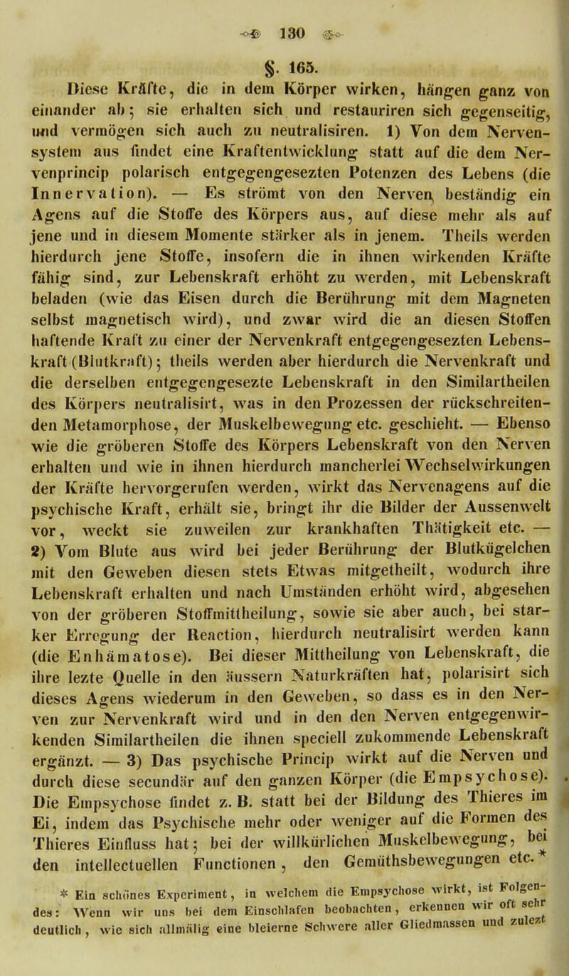 -c*© ] 30 §. 165. Diese Kräfte, die in dem Körper wirken, hängen ganz von einander ab; sie erhalten sich und restauriren sich gegenseitig, und vermögen sich auch zu neutralisiren. 1) Von dem Nerven- system aus findet eine Kraftentwicklung statt auf die dem Ner- venprincip polarisch entgegengesezten Potenzen des Lebens (die Innervation). — Es strömt von den Nerven, beständig ein Agens auf die Stoffe des Körpers aus, auf diese mehr als auf jene und in diesem Momente stärker als in jenem. Theils werden hierdurch jene Stoffe, insofern die in ihnen wirkenden Kräfte fähig sind, zur Lebenskraft erhöht zu werden, mit Lebenskraft beladen (wie das Eisen durch die Berührung mit dem Magneten selbst magnetisch wird), und zwar wird die an diesen Stoffen haftende Kraft zu einer der Nervenkraft entgegengesezten Lebens- kraft (Blutkraft) 5 tbeils werden aber hierdurch die Nervenkraft und die derselben entgegengesezte Lebenskraft in den Similartheilen des Körpers neutralisirt, was in den Prozessen der rückschreiten- den Metamorphose, der Muskelbewegung etc. geschieht. — Ebenso wie die gröberen Stoffe des Körpers Lebenskraft von den Nerven erhalten und wie in ihnen hierdurch mancherlei Wechselwirkungen der Kräfte hervorgerufen werden, wirkt das Nervenagens auf die psychische Kraft, erhält sie, bringt ihr die Bilder der Aussenwclt vor, weckt sie zuweilen zur krankhaften Thätigkeit etc. — 2) Vom Blute aus wird bei jeder Berührung der Blutkügelchen mit den Geweben diesen stets Etwas mitgetheilt, wodurch ihre Lebenskraft erhalten und nach Umständen erhöht wird, abgesehen von der gröberen Stoffmitlheilung, sowie sie aber auch, bei star- ker Erregung der Reaction, hierdurch neutralisirt werden kann (die Enhäraatose). Bei dieser Mittheilung von Lebenskraft, die ihre lezte Quelle in den äussern Naturkräften hat, polarisirt sich dieses Agens wiederum in den Geweben, so dass es in den Ner- ven zur Nervenkraft wird und in den den Nerven entgegenwir- kenden Similartheilen die ihnen speciell zukommende Lebenskraft ergänzt. — 3) Das psychische Princip wirkt auf die Nerven und durch diese secundär auf den ganzen Körper (die Empsychose). Die Empsychose findet z. B. statt bei der Bildung des Thieres im Ei, indem das Psychische mehr oder weniger auf die Formen des Thieres Einfluss hat; bei der willkürlichen Muskelbewegung, bei den intellectuellen Functionen, den Gemütsbewegungen etc. * * Ein schönes Experiment, in welchem die Empsychose wirkt, ist Folgen- des : Wenn wir uns bei dem Einschlafen beobachten, erkennen wir oft sehr deutlich , wie sich allmalig eine bleierne Schwere aller Gliedmassen und zulezt