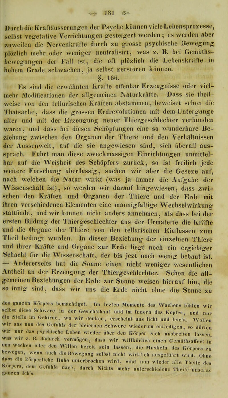 Durch die KraftSusserungen der Psycho können viele Lebensprozessc, selbst vegetative Verrichtungen gesteigert werden 5 es werden aber zuweilen die Xervcnkräfte durch zu grosse psychische Bewegung plözlich mehr oder weniger neutralisirt, was z. B. bei Gemiiths- bewegnngen der Fall ist, die oft plözlich die Lebenskräfte in hohem Grade schwächen, ja selbst zerstören können. %. 16(5. Es sind die erwähnten Kräfte offenbar Erzeugnisse oder viel- mehr Modilicationen der allgemeinen Naturkräfte. Dass sie Iheil- tveise von den tellurischen Kräften abstammen, beweiset schon die Thatsache, dass die grossen Erdrevolutionen mit dem Untergange Slier und mit der Erzeugung neuer Thiergeschlechter verbunden waren, und dass bei diesen Schöpfungen eine so wunderbare Be- ziehung zwischen den Organen der Thiere und den Verhältnissen der Aussen weit, auf die sie angewiesen sind, sich überall aus- sprach. Führt man diese zweckmässigen Einrichtungen unmittel- bar auf die Weisheit des Schöpfers zurück, so ist freilich jede weitere Forschung überflüssig, suchen wir aber die Geseze auf, nach welchen die Natur wirkt (was ja immer die Aufgabe der Wissenschaft ist), so werden wir darauf hingewiesen, dass zwi- schen den Kräften und Organen der Thiere und der Erde mit ihren verschiedenen Elementen eine mannigfaltige Wechselwirkung stattfinde, und wir können nicht anders annehmen, als dass bei der ersten Bildung der Thiergeschlechter aus der Urmaterie die Kräfte und die Organe der Thiere von den tellurischen Einflüssen zum Theil bedingt wurden. In dieser Beziehung der einzelnen Thiere und ihrer Kräfte und Organe zur Erde liegt noch ein ergiebiger Schacht für die Wissenschaft, der bis jezt noch wenig bebaut ist. — Andererseits hat die Sonne einen nicht weniger wesentlichen Antheil an der Erzeugung der Thiergeschlechter. Schon die all- gemeinen Beziehungen der Erde zur Sonne weisen hierauf hin, die so innig sind, dass wir uns die Erde nicht ohne die Sonne zu des ganzen Körpers bemächtiget. Im lezten Momente des Wachens fühlen wir selbst diese Schwere in der Gesichtshaut und im Innern des Kopfes, und nur die Stelle im Gehirne, wo wir denken, erscheint uns licht und leicht. Wollen wir uns nun des Gefühls der bleiernen Schwere wiederum entledigen, so dürfen wir nur das psychische Leben wieder über den Körper sich ausbreiten lassen, was wir %. B. dadurch vermögen, dass wir willkürlich einen GemüthsafTect in' uns wecken oder den Willen bereit sein lassen, die Muskeln des Körpers zu bewegen, wenn auch die Bewegung selbst nicht wirklich ausgeführt wird. Ohne dass die körperliche Ruhe unterbrochen wird, sind nun wieder alle Theile des Körpers, dem Gefühle nach, durch Nichts mehr unterschiedene Theile unseres ganzen Ich s.