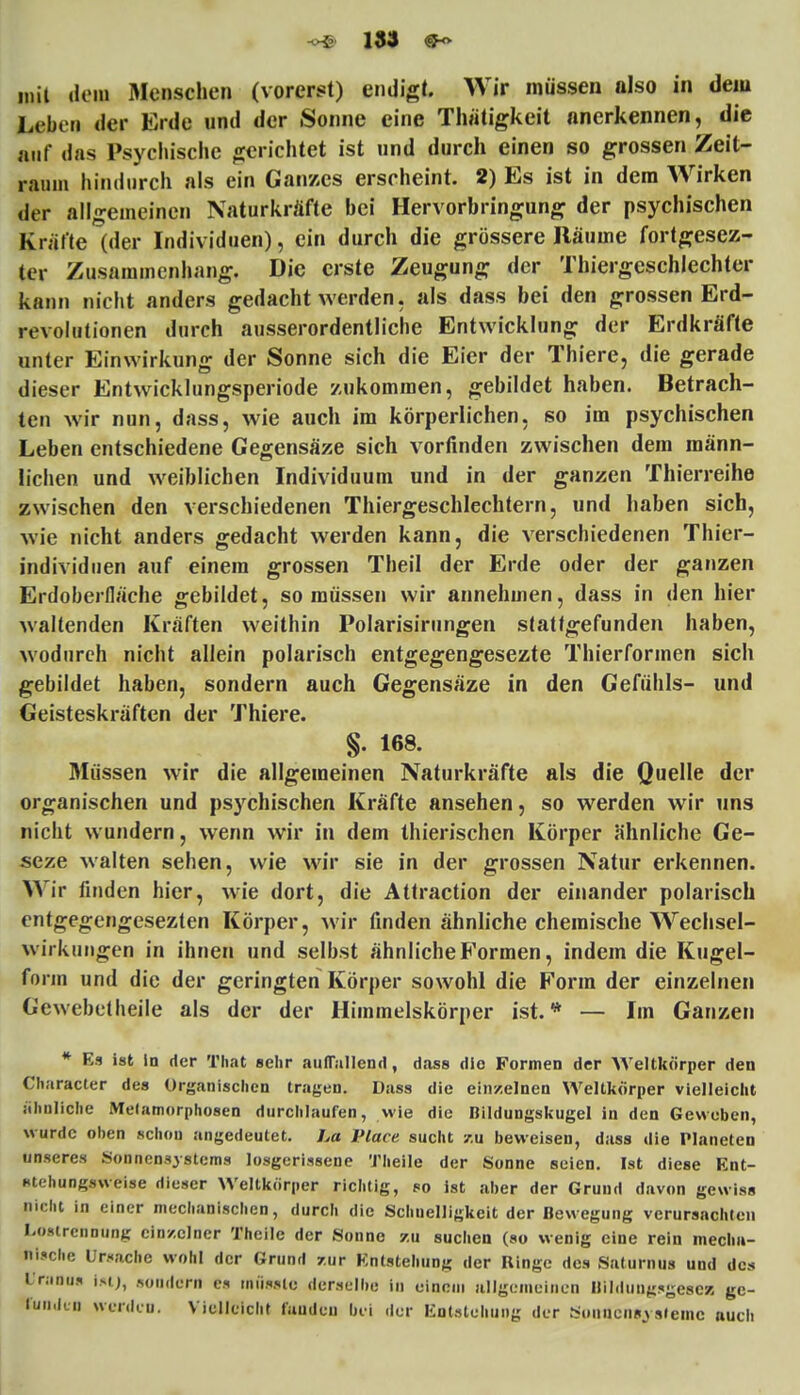 mit dem Menschen (vorerst) endigt. Wir müssen also in dem Leben der Erde und der Sonne eine Thätigkeit anerkennen, die auf das Psychische gerichtet ist und durch einen so grossen Zeit- raum hindurch als ein Ganzes erscheint. 2) Es ist in dem Wirken der allgemeinen Naturkräfte bei Hervorbringung der psychischen Kräfte (der Individuen), ein durch die grössere Räume fortgescz- ter Zusammenhang. Die erste Zeugung der Thiergeschlechter kann nicht anders gedacht werden, als dass bei den grossen Erd- revolutionen durch ausserordentliche Entwicklung der Erdkräfte unter Einwirkung der Sonne sich die Eier der Thiere, die gerade dieser Entwicklungsperiode zukommen, gebildet haben. Betrach- ten wir nun, dass, wie auch im körperlichen, so im psychischen Leben entschiedene Gegensäze sich vorfinden zwischen dem männ- lichen und weiblichen Individuum und in der ganzen Thierreihe zwischen den verschiedenen Thiergeschlechtern, und haben sich, wie nicht anders gedacht werden kann, die verschiedenen Thier- individuen auf einem grossen Theil der Erde oder der ganzen Erdoberfläche gebildet, so müssen wir annehmen, dass in den hier waltenden Kräften weithin Polarisirungen stattgefunden haben, wodurch nicht allein polarisch entgegengesezte Thierformen sich gebildet haben, sondern auch Gegensäze in den Gefühls- und Geisteskräften der Thiere. §. 168. Müssen wir die allgemeinen Naturkräfte als die Quelle der organischen und psychischen Kräfte ansehen, so werden wir uns nicht wundern, wenn wir in dem thierischen Körper ähnliche Ge- seze walten sehen, wie wir sie in der grossen Natur erkennen. Wir finden hier, wie dort, die Attraction der einander polarisch entgegengesezten Körper, wir finden ähnliche chemische Wechsel- wirkungen in ihnen und selbst ähnliche Formen, indem die Kugel- form und die der geringten Körper sowohl die Form der einzelnen Gewebetheile als der der Himmelskörper ist. * — Im Ganzen * Es ist in der That sehr auffallend, dass die Formen der AVeltkörper den Character des Organischen tragen. Dass die einzelnen Weltkörper vielleicht ähnliche Metamorphosen durchlaufen, wie die Bildungskugel in den Geweben, wurde oben schon angedeutet. La Place sucht 7.u beweisen, dass die Planeten unseres Sonnensystems losgerissene Theile der Sonne seien. Ist diese Ent- stehungaweise dieser Weltkörper richtig, so ist aber der Grund davon gewiss nicht in einer mechanischen, durch die Schnelligkeit der Bewegung verursachten Lostrennung einzelner Theile der Sonne zu suchen (so wenig eine rein mecha- nische Ursache wohl der Grund /.ur Entstehung der Ringe des Saturnus und des Uranus |*tj, sondern es miisslo derselbe in einem allgemeinen Bildungsgescs ge- funden werden. Vielleicht fanden bei der Entstehung der Sonnensysteme auch