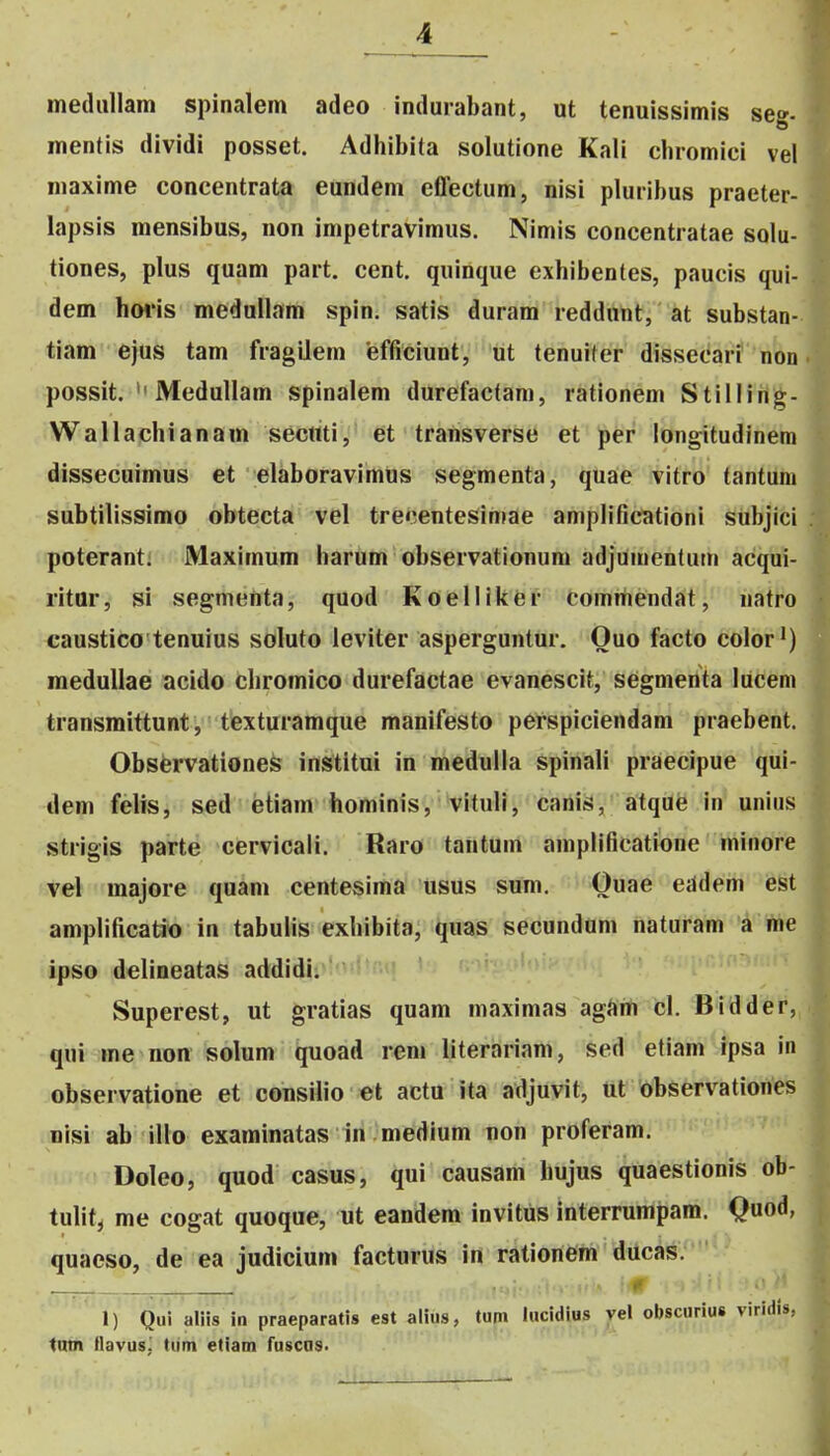 ineduUam spinalem adeo indurabant, ut tenuissimis seg- mentis dividi posset. Adhibita solutione Kali cbromici vel maxime concentrata eundem effectum, nisi pluribus praeter- lapsis mensibus, non impetravimus. Nimis concentratae solu- tiones, plus quam part. cent. quinque exbibentes, paucis qui- dem hwis medullam spin. satis duram reddnnt, at substan- tiam ejus tam fragilem efficiunt, ut tenuiter dissecari non possit. Medullam spinalem durefactani, rationem Stilling- Wallachianam sectiti, et transverse et per longitudinem dissecuimus et elaboravimus segmenta, quae vitro tantura subtilissimo obtecta vel trecentesiniae aniplificationi subjici poterant. Maximum harum observationum adjumentutn acqui- ritor, si segmeiita, quod Koelliker comitiendat, natro caustico tenuius soluto leviter asperguntur. Ouo facto color') meduUae acido chromico durefactae evanescit, segmenta lucem transmittunt, texturamque manifesto perspiciendam praebent. Obsfervationes institui in medulla spinali praecipue qui- dem felis, sed etiam hominis, vituli, canis, atqilfe in uniiis strigis parte ciervicali. Raro tantum amplificatione minore vel majore qukm centesima usus sum. Ouae eddem est amplificatio in tabulis exhibita, ^uas secundum naturam a me ipso delineatas addidi. Superest, ut gratias quam maximas agiim cl. Bidder, qui me non solum quoad rem literariam, sed etiam ipsa in observatione et consiUo et actu ita adjuvit, ut observationes nisi ab illo examinatas in medium non proferam. Doleo, quod casus, qui causam hujus quaestionis ob- tulitj me cogat quoque, ut eandem invitus interrumpara. Quod, quaeso, de ea judicium facturus in rationem ducas. ^ ,\ 1) Qui aliis in praeparatis est alius, tum lucidius vel obscurius viridis, tntn llavus; tum etiam fuscas.