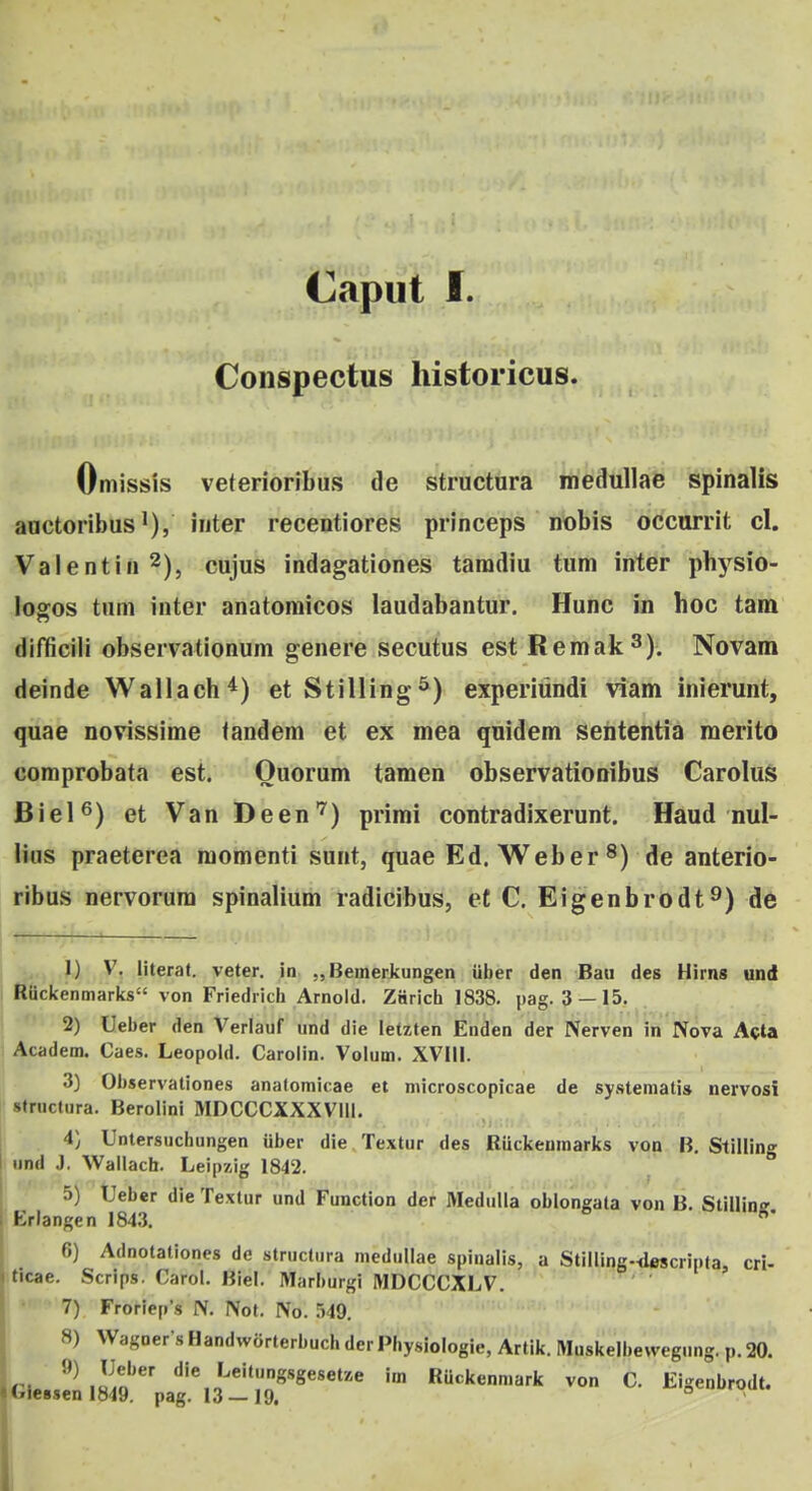 Caput f. Conspectus historicus. Omissis veterioribus de structura medullae spinalis aactoribusiiiter recentiores princeps nobis occurrit cl. Valentiii^), cujus indagationes tamdiu tum inter physio- logos tnm inter anatomicos laudabantur. Hunc in hoc taih' difficili observationum genere secutus est Remak^). Novam deinde Wallach^) etStilling^) experiundi viam inierunt, quae novissime tandem et ex mea quidem sententia merito comprobata est. Ouorum tamen observationibus CaroIuS Biel^) et Van Deen''^) primi contradixerunt. Haud nul- liiis praeterea raomenti sunt, quae Ed. Weber ^) de anterio- ribus nervorura spinalium radicibus, e£ C. Eigenbrodt^) de 1) V. literat. veter. in „ Bemerkungen iiber den Baii des Hirns und Ruckenmarks von Friedrich Arnoid. ZSricii 1838. pag. 3 —15, 2) Ueber den Veriauf und die letzten Enden der Nerven in Nova Acta Academ. Caes. Leopold. Carolin. Volum. XVIII. 3) Observationes anatomicae et microscopicae de systematis nervosi siructura. Berolini MDCCCXXXVlll. 4) Untersuchungen iiber die Textur des Ruckeumarks von B. Stillino' |. und J, Wallach. Leipzig 1842. 5) Ueber die Textur und Function der Medulla oblongata von B. Stillinff , Eriangen 184.3. 6) Adnotationes de structura medullae spinalis, a Stilling-descripfa, cri- ticae. Scrips. Carol. Biel. Marburgi MDCCCXLV. 7) Froriep's IV. Not. JSo. 549. 8) VVagDer-sHandworterbuchdcrPhysioIogie, Artik. Muskelbewegung. p.20. ru..? iIao ^'^'^''Wset/.e im Ruckenmark von C. Eigenbrodt.
