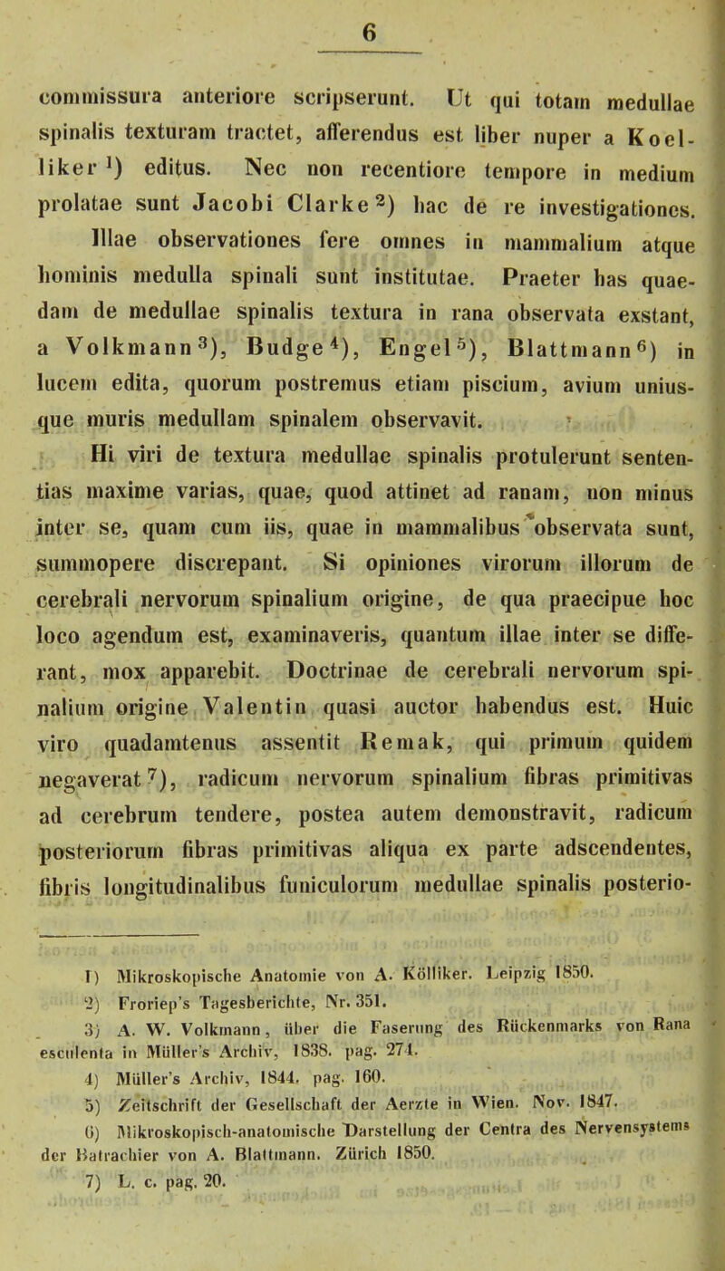 connnissuia anteiioie scripseiunt. Ut qui totain raedullae spinalis texturam tractet, aflferendus est liber nuper a Koel- liker editus. Nec non recentiore tenipore in medium prolatae sunt Jacobi Clarke^) hac de re investigationes. lllae observationes fere omnes in mammalium atque honnnis medulla spinali sunt institutae. Praeter has quae- dam de medullae spinalis textura in rana observata exstant, a Volkmann«''), Budge'^), Engel-^), BlattmannS) in lucem edita, quorum postremus etiam piscium, avium unius- que muris medullam spinalem observavit. Hi viri de textura medullae spinalis protulerunt senten- tias maxime varias, quae, quod attinet ad ranam, uon minus jnter se, quam cum iis, quae in maramalibus ^observata sunt, summopere discrepant. Si opiniones virorum illorum de cerebrali nervorum spinalium origine, de qua praecipue hoc loco agendum est, examinaveris, quantum illae inter se diffe- rant, mox apparebit. Doctrinae de cerebrali nervorum spi- nalium origine Valentin quasi auctor habendus est. Huic viro quadamtenus assentit Remak, qui primum quidem jiegaverat ^), radicum nervorum spinalium fibras primitivas ad cerebrum tendere, postea autem demonstravit, radicum posteriorum fibras primitivas aliqua ex parte adscendeutes, fibris longitudinalibus fuuiculorum medullae spinalis posterio- l) Mikroskopische Anatoinie von A. Kolliker. Leipzig 1850. '2) Froriep's Tagesbericlite, Nr. 351. 3} A. W. Voikinann, iiber die Faseriing des Riickenmarks von Rana csciilenla in Miiller's Arcliiv, 1838. pag. 274. 4) Miiller's Archiv, 1844. pag. 160. 5) Zeitschrifl der Gesellschaft der Aerzte in VVien. IVov. 1847. G) IMikroskopisch-anatouiische Darstellung der Centra des Nervensystem» dcr Halrachier von A. Blaltinann. ZUrich 1850. 7) L. c. pag. 20.