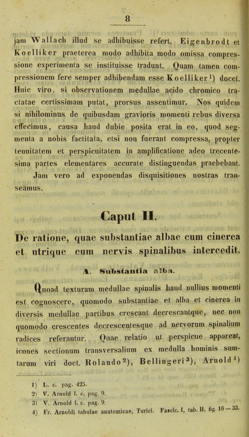 jam Weillach illud se adliibuisse refert. Eigenbrodt et Koelliker praeterea mpdo adhibita raodo omissa compres- sione experimenta se instituisse tradunt. Quam tamen com- pressionem fere semper adhibendam esse Koelliker^) docet. Huic viro, si observationem medullae acido chromico tra- ctatae certissimam putat, prorsus assentimur. Nos quideni si nihilominus de quibusdam gravioris momenti rebus diversa effecimus, causa haud dubie posita erat in eo, quod seg- menta a nobis factitata, etsi noa fueraiit compressa, propter tenuitatem et perspicuitatem in amplilicatione adeo trecente- sima partes elementares accurate distinguendas praebebant. Jam vero ad exponendas disquisitiones nostras tran- seamus. Gapiit II. De ratione, quae substantiae albae cum cinerea et utrique cum nervis spinalibus intercedit. /k. Stibstantia a3ba. (tuoad texturam medullae spinalis haud nullius raomenti est cognoscere, quomodo substantiae et alba et cinerca in diversis medullae partibus crescant decrescantque, nec non quomodo crescentes decrescentesque ad nervorum spinalium radices referantur. Quae relatio ut perspicue appareat, icones sectionum transversalium ex meduUa honiinis sum- tarum viri doct. Rolando^), Bellingeri3), ArnoIdM 1) L. c. pag. 425. 2) V. Arnold 1. c. pag. 9. aiV V. Arnold l. c. pag. 9. 4) Fr. Arnoldi tabulae anatomicae, Turici. Faicic I, tab. II, fig-