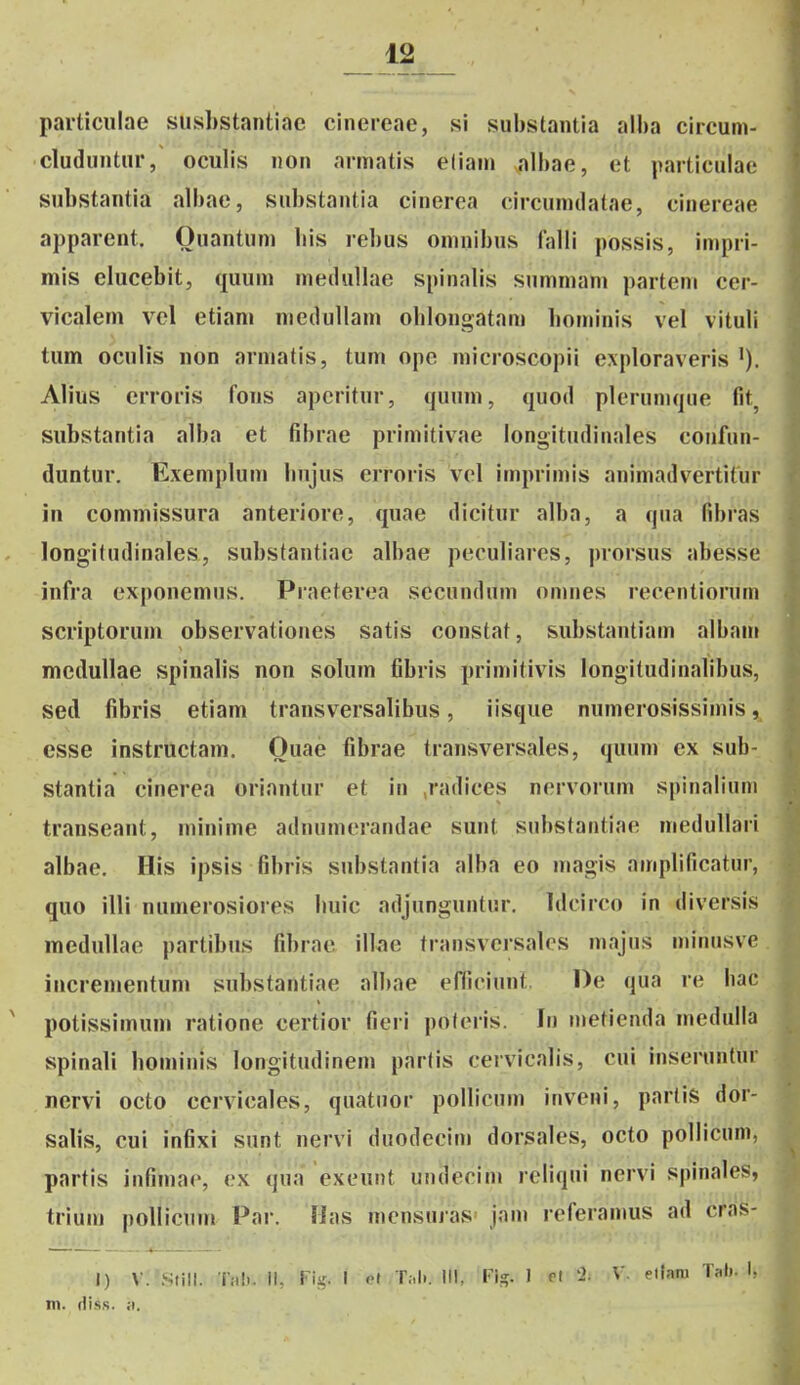particiilae susbstantiac cinereae, si substantia alba circum- cluduntur, oculis non armatis eliam albae, et particulae substantia albae, substantia cinerea circumdatae, cinereae apparent. Ouantum bis rebus omnibus Ijilli possis, impri- mis elucebit, quum meduUae spinalis summam partem cer- vicalem vcl etiam medullam oblongatam bominis vel vituli tum oculis non armatis, tum opc microscopii exploraveris Alius erroris fons apcritur, quum, quod plerunujue fit, siibstantia alba et fibrae primitivae longitudinales confun- duntur. Exemplum bnjus erroris vcl imprimis animadvertitur in commissura anteriore, quae dicitur alba, a qua fibras longitudinales, substantiae albae peculiares, prorsus abesse infra exponemus. Praeterea secundum omnes recentiorum scriptorum observationes satis constat, substantiam albam mcdullae spinalis non sohim fibris primitivis longitudinabbus, sed fibris etiam transversalibus, iisque numerosissimis, esse instructam. Ouae fibrae transversales, quum ex sub- stantia cinerea oriantur et in ,radices nervorum spinaliuni transeant, minime adnumerandae sunt substantiae medullari albae. His ipsis fibris substantia alba eo magis amplificatur, quo illi numerosiores buic adjanguntur. Idcirco in diversis meduUae partibus fibrae illae transvcrsalcs majus minusve incrementum substantiae albae efficiunt De qua re liac ' potissimum ratione certior fieri poferis. In metienda medulla spinali bominis longitudinem partis cervicalis, cui inseruntur nervi octo ccrvicales, quatuor pollicum inveni, parlis dor- salis, cui infixi sunt nervi duodecim dorsales, octo pollicum, partis infimae, cx qua exeunt undecim reliqui nervi spinales, trium pollicum Par. Has mcnsuias' jain referamus ad cras- J) V.'StiII. T;i!.. il. riir. I oi T.,!.. III. !•)«;. 1 ef '-2- V. eiianj Tah. I. m. dis.s. ;i.