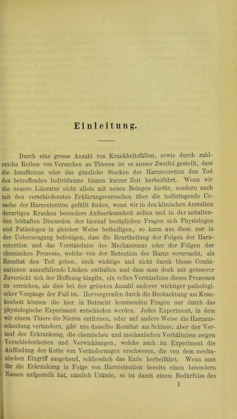 Einleitung. Durch eine grosse Anzahl von Krankheitsfällen, sowie durch zahl- reiche Reihen von Versuchen an Thieren ist es ausser Zweifel gestellt, dass die Insufficienz oder das gänzliche Stocken der Harnsecretion den Tod des betreffenden Individuums hinnen kurzer Zeit herbeiführt. Wenn wir die neuere Literatur nicht allein mit neuen Belegen hiefür, sondern auch mit den verschiedensten Erklärungsversuchen über die todbringende Ur- sache der Harnretention gefüllt finden, wenn wir in den klinischen Anstalten derartigen Kranken besondere Aufmerksamkeit zollen und in der anhalten- den lebhaften Discussion der hierauf bezüglichen Fragen sich Physiologen nnd Pathologen in gleicher Weise betheiligen, so kann uns diess nur in der Ueberzeugung befestigen, dass die Beurtheilung der Folgen der Harn- retention und das Verständniss des Mechanismus oder der Folgen der chemischen Prozesse, welche von der Retention des Harns verursacht, als Resultat den Tod geben, noch wichtige und nicht durch blosse Combi- nationen auszufüllende Lücken enthalten und dass man doch mit grösserer Zuversicht sich der Hoffnung hingibt, ein volles Verständniss dieses Prozesses zu erreichen, als dies bei der grössten Anzahl anderer wichtiger pathologi- scher Vorgänge der Fall ist. Hervorgerufen durch die Beobachtung am Kran- kenbett können die hier in Betracht kommenden Fragen nur durch das | physiologische Experiment entschieden werden. Jedes Experiment, in dem l wir einem Thiere die Nieren entfernen, oder auf andere Weise die Harnaus- i Scheidung verhindern, gibt uns dasselbe Resultat amSchluss; aber der Ver- lauf der Erkrankung, die chemischen und mechanischen Verhältnisse zeigen Verschiedenheiten und Verwicklungen, welche auch im Experiment die Auffindung der Kette von Veränderungen erschweren, die von dem mecha- i nischen Eingriff ausgehend, schliesslich das Ende herbeiführt. Wenn man für die Erkrankung in Folge von Harnretention bereits einen besondern t Namen aufgestellt hat, nämlich Urämie, so ist damit einem Bedürfniss des