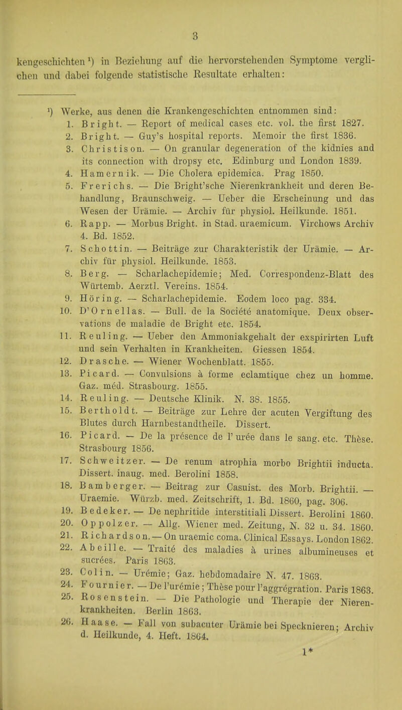 chen und dabei folgende statistische Resultate erhalten: ') Werke, aus denen die Krankengeschichten entnommen sind: L Bright. — Report of medical cases etc. vol. the first 1827. 2. Bright. — Guy's hospital reports. Memoir the first 1836. 3. Christison. — On granulär degeneration of the kidnies and its connection with dropsy etc. Edinburg und London 1839. 4. Hamernik. — Die Cholera epidemica. Prag 1850. 5. Frerichs. — Die Bright'sche Nierenkrankheit und deren Be- handlung, Braunschweig. — Ueber die Erscheinung und das Wesen der Urämie. — Archiv für physiol. Heilkunde. 1851. 6. Rapp. — Morbus Bright. in Stad. uraemicum. Virchows Archiv 4. Bd. 1852. 7. Schottin. — Beiträge zur Charakteristik der Urämie. — Ar- chiv für physiol. Heilkunde. 1853. 8. Berg. — Scharlachepidemie; Med. Correspondenz-Blatt des Würtemb. Aerztl. Vereins. 1854. 9. Höring. — Scharlachepidemie. Eodem loco pag. 334. 10. D'Ornellas. — Bull, de la Societe anatomique. Deux obser- vations de maladie de Bright etc. 1854. 11. Reuling. — Ueber den Ammoniakgehalt der exspirirten Luft und sein Verhalten in Krankheiten. Giessen 1854. 12. Dräsche. — Wiener Wochenblatt. 1855. 13. Picard. — Convulsions ä forme eclamtique chez un homme. Gaz. med. Strasbourg. 1855. 14. Reuling. — Deutsche Klinik. N. 38. 1855. 15. Berthold t. — Beiträge zur Lehre der acuten Vergiftung des Blutes durch Harnbestandtheile. Dissert. 16. Picard. - De la prösence de 1' ur£e dans le sang. etc. These. Strasbourg 1856. 17. Schweitzer. — De renum atrophia morbo Brightii indueta. Dissert. inaug. med. Berolini 1858. 18. Bamberger. — Beitrag zur Casuist. des Morb. Brightii. — Uraemie. Würzb. med. Zeitschrift, 1. Bd. 1860, pag. 306. 19. Bedeker. — De nephritide interstitiali Dissert. Berolini 1860. 20. Oppolzer. — Allg. Wiener med. Zeitung, N. 32 u. 34. 1860. 21. Richardson. — On uraemie coma. Clinical Essays. London 1862. 22. Abeille. — Tratte des maladies ä urines aibumineuses et sucrees. Paris 1863. 23. Colin. — Uremie; Gaz. hebdomadaire N. 47. 1863. 24. F o u r n i e r. - De l'uremie; These pour l'aggregration. Paris 1863 25. Rosen stein. - Die Pathologie und Therapie der Nieren- krankheiten. Berlin 1863. 26. Haase. — Fall von subacuter Urämie bei Specknieren; Archiv d. Heilkunde, 4. lieft. 1864. 1*