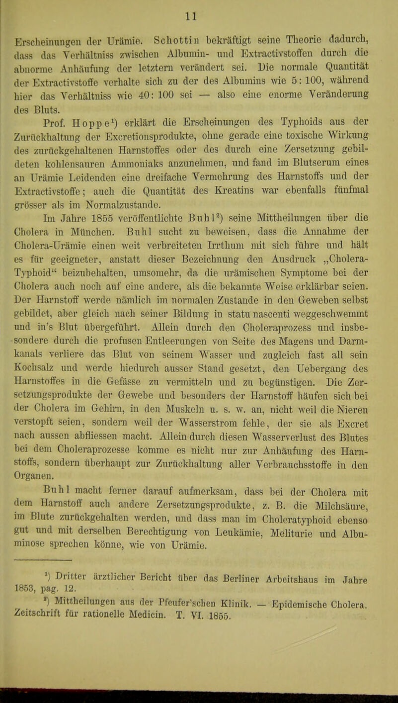 Erscheinungen der Urämie. Schottin bekräftigt seine Theorie dadurch, dass das Verhältniss zwischen Albumin- und Extractivstoffcn durch die abnorme Anhäufung der letztem verändert sei. Die normale Quantität der Extractivstoffe verhalte sich zu der des Albumins wie 5: 100, während hier das Verhältniss wie 40: 100 sei — also eine enorme Veränderung des Bluts. Prof. Hoppe1) erklärt die Erscheinungen des Typhoids aus der Zurückhaltung der Excretionsprodukte, ohne gerade eine toxische Wirkung des zurückgehaltenen Harnstoffes oder des durch eine Zersetzung gebil- deten kohlensauren Ammoniaks anzunehmen, und fand im Blutserum eines an Urämie Leidenden eine dreifache Vermehrung des Harnstoffs und der Extractivstoffe; auch die Quantität des Kreatins war ebenfalls fünfmal grösser als im Normalzustände. Im Jahre 1855 veröffentlichte Buhl8) seine Mittheilungen über die Cholera in München. Buhl sucht zu beweisen, dass die Annahme der Cholera-Urämie einen weit verbreiteten Irrthum mit sich führe und hält es für geeigneter, anstatt dieser Bezeichnung den Ausdruck „Cholera- Typhoid beizubehalten, umsomehr, da die urämischen Symptome bei der Cholera auch noch auf eine andere, als die bekannte Weise erklärbar seien. Der Harnstoff werde nämlich im normalen Zustande in den Geweben selbst gebildet, aber gleich nach seiner Bildung in statu nascenti weggeschwemmt und in's Blut übergeführt. Allein durch den Choleraprozess und insbe- sondere durch die profusen Entleerungen von Seite des Magens und Darm- kanals verliere das Blut von seinem Wasser und zugleich fast all sein Kochsalz und werde hiedurch ausser Stand gesetzt, den Uebergang des Harnstoffes in die Gefässe zu vermitteln und zu begünstigen. Die Zer- setzungsprodukte der Gewebe und besonders der Harnstoff häufen sich bei der Cholera im Gehirn, in den Muskeln u. s. w. an, nicht weil die Nieren verstopft seien, sondern weil der Wasserstrom fehle, der sie als Excret nach aussen abfliessen macht. Allein durch diesen Wasserverlust des Blutes bei dem Choleraprozesse komme es nicht nur zur Anhäufung des Harn- stoffs, sondern überhaupt zur Zurückhaltung aller Verbrauchsstoffe in den Organen. Buhl macht ferner darauf aufmerksam, dass bei der Cholera mit dem Harnstoff auch andere Zersetzungsprodukte, z. B. die Milchsäure, im Blute zurückgehalten werden, und dass man im Choleratyphoid ebenso gut und mit derselben Berechtigung von Leukämie, Meliturie und Albu- minose sprechen könne, wie von Urämie. ») Dritter ärztlicher Bericht über das Berliner Arbeitshaus im Jahre 1853, pag. 12. ■) Mittheilungen aus der Pfeufer'schen Klinik. - Epidemische Cholera. Zeitschrift für rationelle Medicin. T. VI. 1855.