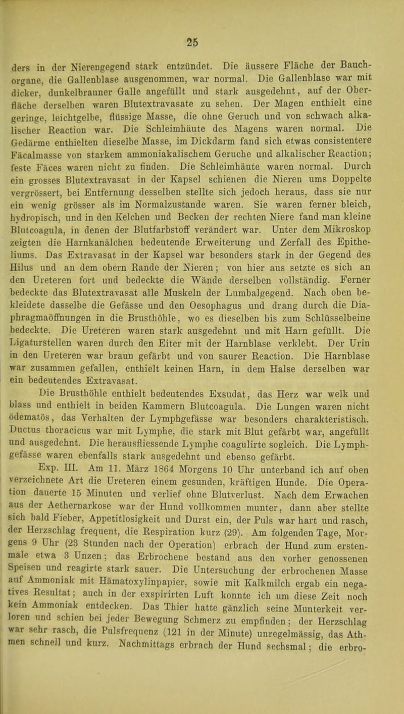 ders in der Nierengcgend stark entzündet. Die äussere Fläche der Bauch- organe, die Gallenblase ausgenommen, war normal. Die Gallenblase war mit dicker, dunkelbrauner Galle angefüllt und stark ausgedehnt, auf der Ober- fläche derselben waren Blutextravasate zu sehen. Der Magen enthielt eine geringe, leichtgelbe, flüssige Masse, die ohne Geruch und von schwach alka- lischer Reaction war. Die Schleimhäute des Magens waren normal. Die Gedärme enthielten dieselbe Masse, im Dickdarm fand sich etwas consistentere Fäcalmasse von starkem ammoniakalischem Gerüche und alkalischer Reaction; feste Fäces waren nicht zu finden. Die Schleimhäute waren normal. Durch ein grosses Blutextravasat in der Kapsel schienen die Nieren ums Doppelte vergrössert, bei Entfernung desselben stellte sich jedoch heraus, dass sie nur ein wenig grösser als im Normalzustande waren. Sie waren ferner bleich, hydropisch, und in den Kelchen und Becken der rechten Niere fand man kleine Blutcoagula, in denen der Blutfarbstoff verändert war. Unter dem Mikroskop zeigten die Harnkanälchen bedeutende Erweiterung und Zerfall des Epithe- liums. Das Extravasat in der Kapsel war besonders stark in der Gegend des Hilus und an dem obern Rande der Nieren; von hier aus setzte es sich an den Ureteren fort und bedeckte die Wände derselben vollständig. Ferner bedeckte das Blutextravasat alle Muskeln der Lumbaigegend. Nach oben be- kleidete dasselbe die Gefässe und den Oesophagus und drang durch die Dia- phragmaöffnungen in die Brusthöhle, wo es dieselben bis zum Schlüsselbeine bedeckte. Die Ureteren waren stark ausgedehnt und mit Harn gefüllt. Die Ligaturstellen waren durch den Eiter mit der Harnblase verklebt. Der Urin in den Ureteren war braun gefärbt und von saurer Reaction. Die Harnblase war zusammen gefallen, enthielt keinen Harn, in dem Halse derselben war ein bedeutendes Extravasat. Die Brusthöhle enthielt bedeutendes Exsudat, das Herz war welk und blass und enthielt in beiden Karamern Blutcoagula. Die Lungen waren nicht ödematös, das Verhalten der Lymphgefässe war besonders charakteristisch. Ductus thoracicus war mit Lymphe, die stark mit Blut gefärbt war, angefüllt und ausgedehnt. Die herausfliessende Lymphe coagulirte sogleich. Die Lymph- gefässe waren ebenfalls stark ausgedehnt und ebenso gefärbt. Exp. HI. Am 11. März 1864 Morgens 10 Uhr unterband ich auf oben verzeichnete Art die Ureteren einem gesunden, kräftigen Hunde. Die Opera- tion dauerte 15 Minuten und verlief ohne Blutverlust. Nach dem Erwachen aus der Aethernarkose war der Hund vollkommen munter, dann aber stellte sich bald Fieber, Appetitlosigkeit und Durst ein, der Puls war hart und rasch, der Herzschlag frequent, die Respiration kurz (29). Am folgenden Tage, Mor- gens 9 Uhr (23 Stunden nach der Operation) erbrach der Hund zum ersten- male etwa 3 Unzen; das Erbrochene bestand aus den vorher genossenen Speisen und reagirte stark sauer. Die Untersuchung der erbrochenen Masse auf Ammoniak mit Hämatoxylinpapicr, sowie mit Kalkmilch ergab ein nega- tives Resultat; auch in der exspirirten Luft konnte ich um diese Zeit noch kein Ammoniak entdecken. Das Thier hatte gänzlich seine Munterkeit ver- loren und schien bei jeder Bewegung Schmerz zu empfinden; der Herzschlag war sehr rasch, die Pulsfrequenz (121 in der Minute) unregelmässig, das Ath- men schnell und kurz. Nachmittags erbrach der Hund sechsmal; die erbro-