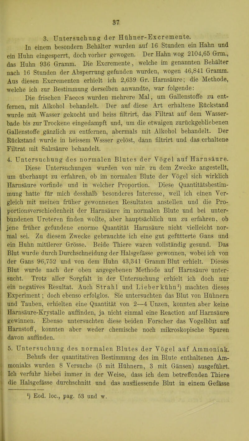 3. Untersuchung der Hühner-Excremente. In einem besondern Behälter wurden auf 16 Stunden ein Hahn und ein Huhn eingesperrt, doch vorher gewogen. Der Hahn wog 2104,65 Grm., das Huhn 936 Gramm. Die Excremente, welche im genannten Behälter nach 16 Stunden der Absperrung gefunden wurden, wogen 46,841 Gramm. Aus diesen Excrementen erhielt ich 2,639 Gr. Harnsäure; die Methode, welche ich zur Bestimmung derselben anwandte, war folgende: Die frischen Faeccs wurden mehrere Mal, um Gallenstoffe zu ent- fernen, mit Alkohol behandelt. Der auf diese Art erhaltene Rückstand wurde mit Wasser gekocht und heiss filtrirt, das Filtrat auf dem Wasser- bade bis zur Trockene eingedampft und, um die etwaigen zurückgebliebenen Gallenstoffe gänzlich zu entfernen, abermals mit Alkohol behandelt. Der Rückstand wurde in heissem Wssser gelöst, dann filtrirt und das erhaltene Filtrat mit Salzsäure behandelt. 4. Untersuchung des normalen Blutes der Vögel auf Harnsäure. Diese Untersuchungen wurden von mir zu dem Zwecke angestellt, um überhaupt zu erfahren, ob im normalen Blute der Vögel sich wirklich Harnsäure vorfinde und in welcher Proportion. Diese Quantitätsbestim- mung hatte für mich desshalb besonderes Interesse, weil ich einen Ver- gleich mit meinen früher gewonnenen Resultaten anstellen und die Pro- portionsverschiedenheit der Harnsäure im normalen Blute und bei unter- bundenen Ureteren finden wollte, aber hauptsächlich um zu erfahren, ob jene früher gefundene enorme Quantität Harnsäure nicht vielleicht nor- mal sei. Zu diesem Zwecke gebrauchte ich eine gut gefütterte Gans und ein Huhn mittlerer Grösse. Beide Thiere waren vollständig gesund. Das Blut wurde durch Durchschneidung der Halsgefässe gewonnen, wobei ich von der Gans 96,752 und von dem Huhn 43,341 Gramm Blut erhielt. Dieses Blut wurde nach der oben angegebenen Methode auf Harnsäure unter- sucht. Trotz aller Sorgfalt in der Untersuchung erhielt ich doch nur ein negatives Resultat. Auch Strahl und Lieberkühn1) machten dieses Experiment; doch ebenso erfolglos. Sie untersuchten das Blut von Hühnern und Tauben, erhielten eine Quantität von 2—4 Unzen, konnten aber keine Harnsäure-Krystalle auffinden, ja nicht einmal eine Reaction auf Harnsäure gewinnen. Ebenso untersuchten diese beiden Forscher das Vogelblut auf Harnstoff, konnten aber weder chemische noch mikroskopische Spuren d davon auffinden. 5. Untersuchung des normalen Blutes der Vögel auf Ammoniak. Behufs der quantitativen Bestimmung des im Blute enthaltenen Am- • moniaks wurden 8 Versuche (5 mit Hühnern, 3 mit Gänsen) ausgeführt. Ich verfuhr hiebei immer in der Weise, dass ich dem betreffenden Thiere die Halsgefässe durchschnitt und das ausfliessende Blut in einem Gefässe ') Eod. loc, pag. 53 und w.