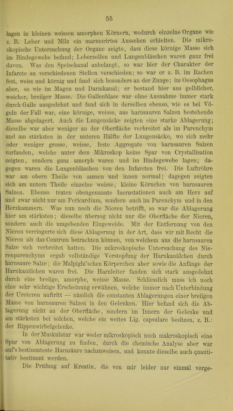 lagen in kleinen weissen amorphen Körnern, wodurch einzelne Organe wie z. B. Leber und Milz ein marmorirtes Aussehen erhielten. Die mikro- skopische Untersuchung der Organe zeigte, dass diese körnige Masse sich im Bindegewebe befand; Leberzellen und Lungenbläschen waren ganz frei davon. Was den Speisekanal anbelangt, so war hier der Charakter der Infarcte an verschiedenen Stellen verschieden; so war er z. B. im Rachen fest, weiss und körnig und fand sich besonders an der Zunge; im Oesophagus aber, so wie im Magen und Darmkanal; er bestand hier aus gelblicher, weicher, breiiger Masse. Die Gallenblase war ohne Ausnahme immer stark durch Galle ausgedehnt und fand sich in derselben ebenso, wie es bei Vö- geln der Fall war, eine körnige, wTeisse, aus harnsauren Salzen bestehende Masse abgelagert. Auch die Lungensäcke zeigten eine starke Ablagerung; dieselbe war aber weniger an der Oberfläche verbreitet als im Parenchym und am stärksten in der unteren Hälfte der Lungensäcke, wo sich mehr oder weniger grosse, weisse, feste Aggregate von harnsauren Salzen vorfanden, welche unter dem Mikroskop keine Spur von Crystallisation zeigten, sondern ganz amorph waren und im Bindegewebe lagen; da- gegen waren die Lungenbläschen von den Infarcten frei. Die Luftröhre war am obern Theile von aussen und innen normal; dagegen zeigten sich am untern Theile einzelne weisse, kleine Körnchen von harnsauren Salzen. Ebenso traten obengenannte Incrustationen auch am Herz auf und zwar nicht nur am Pericardium, sondern auch im Parenchym und in den Herzkammern. Was nun noch die Nieren betrifft, so war die Ablagerung hier am stärksten; dieselbe überzog nicht nur die Oberfläche der Nieren, sondern auch die umgebenden Eingeweide. Mit der Entfernung von den Nieren verringerte sich diese Ablagerung in der Art, dass wir mit Recht die Nieren als das Centrum betrachten können, von welchem aus die harnsauren Salze sich verbreitet hatten. Die mikroskopische Untersuchung des Nie- renparenchyms ergab vollständige Verstopfung der Harnkanäleken durch harnsaure Salze ; die Malpighi'schen Körperchen aber sowie die Anfänge der Harnkanälchen waren frei. Die Harnleiter fanden sich stark ausgedehnt durch eine breiige, amorphe, weisse Masse. Schliesslich muss ich noch eine sehr wichtige Erscheinung erwähnen, welche immer nach Unterbindung der Ureteren auftritt — nämlich die constanten Ablagerungen einer breiigen Masse von harnsauren Salzen in den Gelenken. Hier befand sich die Ab- lagerung nicht an der Oberfläche, sondern im Innern der Gelenke und am stärksten bei solchen, welche ein weites Lig. capsulare besitzen, z. B.: der Rippenwirbelgelenkc. In der Muskulatur war weder mikroskopisch noch makroskopisch eine Spur von Ablagerung zu finden, durch dio chemische Analyse aber war aufs bestimmteste Harnsäure nachzuweisen, und konnte dieselbe auch quanti- tativ bestimmt werden. Die Prüfung auf Kreatin, die von mir leider nur einmal vorge-