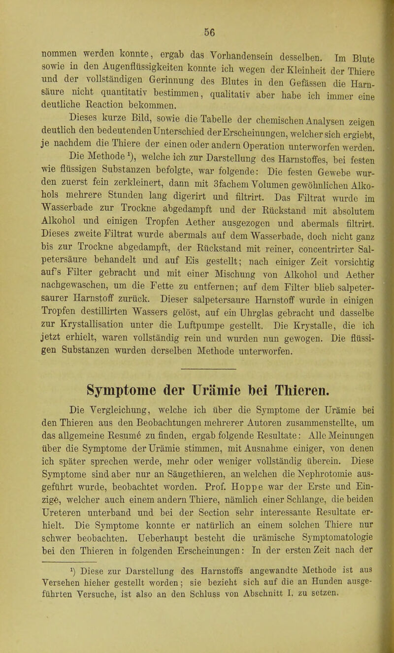 nommen werden konnte, ergab das Vorhandensein desselben. Im Blute sowie in den Augenflüssigkeiten konnte ich wegen der Kleinheit der Thiere und der vollständigen Gerinnung des Blutes in den Gefässen die Harn- säure nicht quantitativ bestimmen, qualitativ aber habe ich immer eine deutliche Reaction bekommen. Dieses kurze Bild, sowie die Tabelle der chemischen Analysen zeigen deutlich den bedeutenden Unterschied der Erscheinungen, welcher sich ergiebt, je nachdem die Thiere der einen oder andern Operation unterworfen werden] Die Methode*), welche ich zur Darstellung des Harnstoffes, bei festen wie flüssigen Substanzen befolgte, war folgende: Die festen Gewebe wur- den zuerst fein zerkleinert, dann mit 3fachem Volumen gewöhnlichen Alko- hols mehrere Stunden lang digerirt und filtrirt. Das Filtrat wurde im Wasserbade zur Trockne abgedampft und der Rückstand mit absolutem Alkohol und einigen Tropfen Aether ausgezogen und abermals filtrirt. Dieses zweite Filtrat wurde abermals auf dem Wasserbade, doch nicht ganz bis zur Trockne abgedampft, der Rückstand mit reiner, concentrirter Sal- petersäure behandelt und auf Eis gestellt; nach einiger Zeit vorsichtig auf's Filter gebracht und mit einer Mischung von Alkohol und Aether nachgewaschen, um die Fette zu entfernen; auf dem Filter blieb salpeter- eaurer Harnstoff zurück. Dieser salpetersaure Harnstoff wurde in einigen Tropfen destillirten Wassers gelöst, auf ein Uhrglas gebracht und dasselbe zur Krystallisation unter die Luftpumpe gestellt. Die Krystalle, die ich jetzt erhielt, waren vollständig rein und wurden nun gewogen. Die flüssi- gen Substanzen wurden derselben Methode unterworfen. Symptome der Urämie bei Thieren. Die Vergleichung, welche ich über die Symptome der Urämie bei den Thieren aus den Beobachtungen mehrerer Autoren zusammenstellte, um das allgemeine Resume zu finden, ergab folgende Resultate: Alle Meinungen über die Symptome der Urämie stimmen, mit Ausnahme einiger, von denen ich später sprechen werde, mehr oder weniger vollständig überein. Diese Symptome sind aber nur an Säugethieren, an welchen die Nephrotomie aus- geführt wurde, beobachtet worden. Prof. Hoppe war der Erste und Ein- zige, welcher auch einem andern Thiere, nämUch einer Schlange, die beiden Ureteren unterband und bei der Section sehr interessante Resultate er- hielt. Die Symptome konnte er natürlich an einem solchen Thiere nur schwer beobachten. Ueberhaupt besteht die urämische Symptomatologie bei den Thieren in folgenden Erscheinungen: In der ersten Zeit nach der ') Diese zur Darstellung des Harnstoffs angewandte Methode ist aus Versehen hieher gestellt worden; sie bezieht sich auf die an Hunden ausge- führten Versuche, ist also an den Schluss von Abschnitt I. zu setzen.