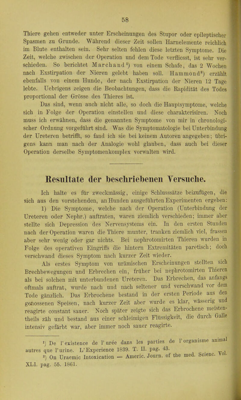 Thiere gehen entweder unter Erscheinungen des Stupor oder epileptischer Spasmen zu Grunde. Während dieser Zeit sollen Harnelemente reichlich im Blute enthalten sein. Sehr selten fehlen diese letzten Symptome. Die Zeit, welche zwischen der Operation und dem Tode verflicsst, ist sehr ver- schieden. So bei-ichtet Marchand1) von einem Schafe, das 2 Wochen nach Exstirpation der Nieren gelebt haben soll. Hammond*) erzählt ebenfalls von einem Hunde, der nach Exstirpation der Nieren 12 Tage lebte. Uebrigens zeigen die Beobachtungen, dass die Rapidität des Todes proportional der Grösse des Thieres ist. Das sind, wenn auch nicht alle, so doch die Hauptsymptome, welche sich in Folge der Operation einstellen und diese charakterisiren. Noch muss ich erwähnen, dass die genannten Symptome von mir in chronologi- scher Ordnung vorgeführt sind. Was die Symptomatologie bei Unterbindung der Ureteren betrifft, so fand ich sie bei keinem Autoren angegeben; übri- gens kann man nach der Analogie wohl glauben, dass auch bei dieser Operation derselbe Symptomenkomplex vorwalten wird. Resultate der beschriebenen Versuche. Ich halte es für zweckmässig, einige Schlusssätze beizufügen, die sich aus den vorstehenden, an Hunden ausgeführten Experimenten ergeben: 1) Die Symptome, welche nach der Operation (Unterbindung der Ureteren oder Nephr.) auftraten, waren ziemlich verschieden; immer aber stellte sich Depression des Nervensystems ein. In den ersten Stunden nach der Operation waren die Thiere munter, tranken ziemlich viel, frassen aber sehr wenig oder gar nichts. Bei nephrotomirten Thieren wurden in Folge des operativen Eingriffs die hintern Extremitäten paretisch; doch verschwand dieses Symptom nach kurzer Zeit wieder. Als erstes Symptom von urämischen Erscheinungen stellten sich Brechbewegungen und Erbrechen ein, früher bei nephrotomirten Thieren als bei solchen mit unterbundenen Ureteren. Das Erbrechen, das anfangs oftmals auftrat, wurde nach und nach seltener und verschwand vor dem Tode gänzlich. Das Erbrochene bestand in der ersten Periode aus den genossenen Speisen, nach kurzer Zeit aber wurde es klar, wässerig und reagirte constant sauer. Noch später zeigte sich das Erbrochene meisten- teils zäh und bestand aus einer schleimigen Flüssigkeit, die durch Galle intensiv gefärbt war, aber immer noch sauer reagirte. ») De Fexistence de F uree dans les parties _ de Forganisnie animal que Purine. 2) On Uraemi XLI. pag. 55. 1861. autres que Purine. L'Experience 1839. T. II. pag. 43. 2) On Uraemic Intoxication — Americ. Journ. of the med. Scienc. voi.