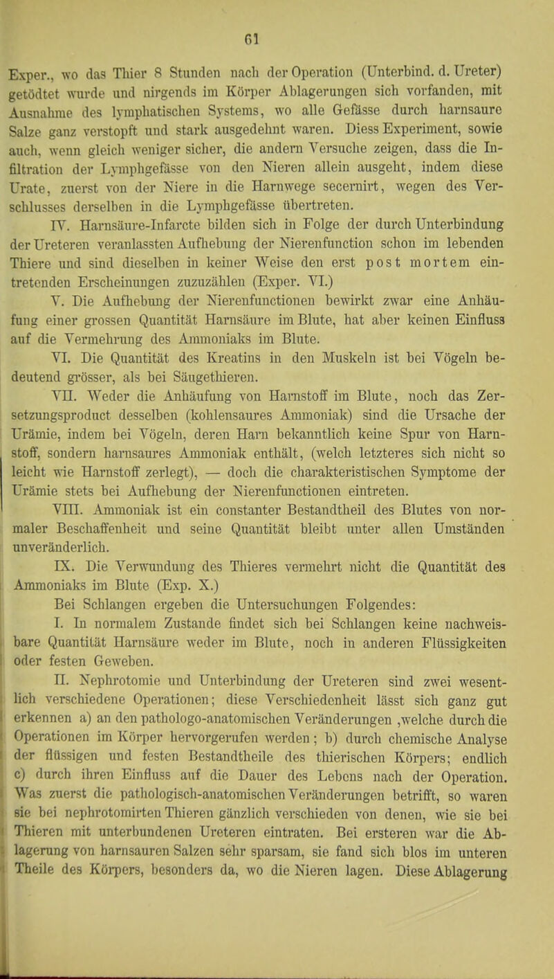 Exper., wo das Thier 8 Stunden nach der Operation (Unterbind, d. Ureter) getödtet wurde und nirgends im Körper Ablagerungen sich vorfanden, mit Ausnahrae des lymphatischen Systems, wo alle Gefässe durch harnsaure Salze ganz verstopft und stark ausgedehnt waren. Diess Experiment, sowie auch, wenn gleich weniger sicher, die andern Versuche zeigen, dass die In- filtration der Lymphgefässe von den Nieren allein ausgeht, indem diese Urate, zuerst von der Niere in die Harnwege secernirt, wegen des Ver- schlusses derselben in die Lymphgefässe übertreten. IV. Harnsäure-Infarcte bilden sich in Folge der durch Unterbindung der Ureteren veranlassten Aufhebung der Nierenfunction schon im lebenden Thiere und sind dieselben in keiner Weise den erst post mortem ein- tretenden Erscheinungen zuzuzählen (Exper. VI.) V. Die Aufhebung der Nierenfunctionen bewirkt zwar eine Anhäu- fung einer grossen Quantität Harnsäure im Blute, hat aber keinen Einfluss auf die Vermehrung des Ammoniaks im Blute. VI. Die Quantität des Kreatins in den Muskeln ist bei Vögeln be- deutend grösser, als bei Säugethieren. VH. Weder die Anhäufung von Harnstoff im Blute, noch das Zer- setzungsproduct desselben (kohlensaures Ammoniak) sind die Ursache der Urämie, indem bei Vögeln, deren Harn bekanntlich keine Spur von Harn- stoff, sondern harnsaures Ammoniak enthält, (welch letzteres sich nicht so leicht wie Harnstoff zerlegt), — doch die charakteristischen Symptome der Urämie stets bei Aufhebung der Nierenfunctionen eintreten. Vin. Ammoniak ist ein constanter Bestandtheil des Blutes von nor- maler Beschaffenheit und seine Quantität bleibt unter allen Umständen unveränderlich. IX. Die Verwundung des Thieres vermehi*t nicht die Quantität des Ammoniaks im Blute (Exp. X.) Bei Schlangen ergeben die Untersuchungen Folgendes: I. In normalem Zustande findet sich bei Schlangen keine nachweis- , bare Quantität Harnsäure weder im Blute, noch in anderen Flüssigkeiten I oder festen Geweben. n. Nephrotomie und Unterbindung der Ureteren sind zwei wesent- ; lieh verschiedene Operationen; diese Verschiedenheit lässt sich ganz gut erkennen a) an den pathologo-anatomischen Veränderungen ,welche durch die Operationen im Körper hervorgerufen werden; b) durch chemische Analyse der flüssigen und festen Bestandteile des thierischen Körpers; endlich c) durch ihren Einfluss auf die Dauer des Lebens nach der Operation. Was zuerst die pathologisch-anatomischen Veränderungen betrifft, so waren sie bei nephrotomirten Thieren gänzlich verschieden von denen, wie sie bei Thieren mit unterbundenen Ureteren eintraten. Bei ersteren war die Ab- lagerung von harnsauren Salzen sehr sparsam, sie fand sich blos im unteren Theile des Körpers, besonders da, wo die Nieren lagen. Diese Ablagerung