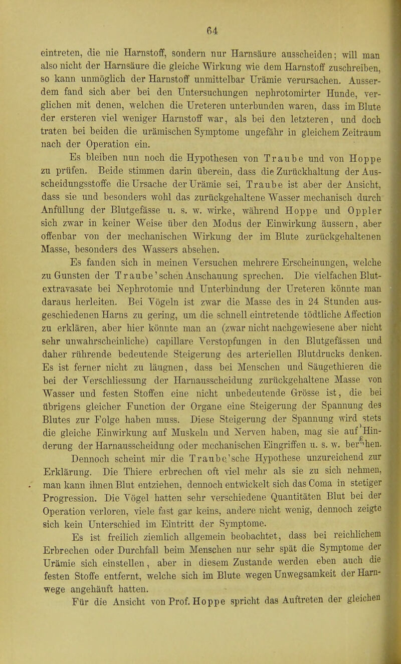 eintreten, die nie Harnstoff, sondern nur Harnsäure ausscheiden; will man also nicht der Harnsäure die gleiche Wirkung wie dem Harnstoff zuschreiben, so kann unmöglich der Harnstoff unmittelbar Urämie verursachen. Ausser- dem fand sich aber bei den Untersuchungen nephrotomirter Hunde, ver- glichen mit denen, welchen die Ureteren unterbunden waren, dass im Blute der ersteren viel weniger Harnstoff war, als bei den letzteren, und doch traten bei beiden die urämischen Symptome ungefähr in gleichem Zeitraum nach der Operation ein. Es bleiben nun noch die Hypothesen von Traube und von Hoppe zu prüfen. Beide stimmen darin überein, dass die Zurückhaltung der Aus- scheidungsstoffe die Ursache der Urämie sei, Traube ist aber der Ansicht, dass sie und besonders wohl das zurückgehaltene Wasser mechanisch durch Anfüllung der Blutgefässe u. s. w. wirke, während Hoppe und Oppler sich zwar in keiner Weise über den Modus der Einwirkung äussern, aber offenbar von der mechanischen Wirkung der im Blute zurückgehaltenen Masse, besonders des Wassers absehen. Es fanden sich in meinen Versuchen mehrere Erscheinungen, welche zu Gunsten der Traube'sehen Anschauung sprechen. Die vielfachen Blut- extravasate bei Nephrotomie und Unterbindung der Ureteren könnte man daraus herleiten. Bei Vögeln ist zwar die Masse des in 24 Stunden aus- geschiedenen Hams zu gering, um die schnell eintretende tödtliche Affection zu erklären, aber liier könnte man an (zwar nicht nachgewiesene aber nicht sehr unwahrscheinliche.) capillare Verstopfungen in den Blutgefässen und daher rührende bedeutende Steigerung des arteriellen Blutdrucks denken. Es ist ferner nicht zu läugnen, dass bei Menschen und Säugethieren die bei der Verschliessung der Harnausscheidung zurückgehaltene Masse von Wasser und festen Stoffen eine nicht unbedeutende Grösse ist, die bei übrigens gleicher Function der Organe eine Steigerung der Spannung des Blutes zur Folge haben muss. Diese Steigerung der Spannung wird stets die gleiche Einwirkung auf Muskeln und Nerven haben, mag sie auf^Hin- derung der Harnausscheidung oder mechanischen Eingriffen u. s. w. beruhen. Dennoch scheint mir die Traubc'sche Hypothese unzureichend zur Erklärung. Die Thiere erbrechen oft viel mehr als sie zu sich nehmen, man kann ilmen Blut entziehen, dennoch entwickelt sich das Coma in stetiger Progression. Die Vögel hatten sehr verschiedene Quantitäten Blut bei der Operation verloren, viele fast gar keins, andere nicht wenig, dennoch zeigte sich kein Unterschied im Eintritt der Symptome. Es ist freilich ziemlich allgemein beobachtet, dass bei reichlichem Erbrechen oder Durchfall beim Menschen nur sehr spät die Symptome der Urämie sich einstellen, aber in diesem Zustande werden eben auch die festen Stoffe entfernt, welche sich im Blute wegen Unwegsamkeit der Harn- wege angehäuft hatten. Für die Ansicht von Prof. Hoppe spricht das Auftreten der gleichen