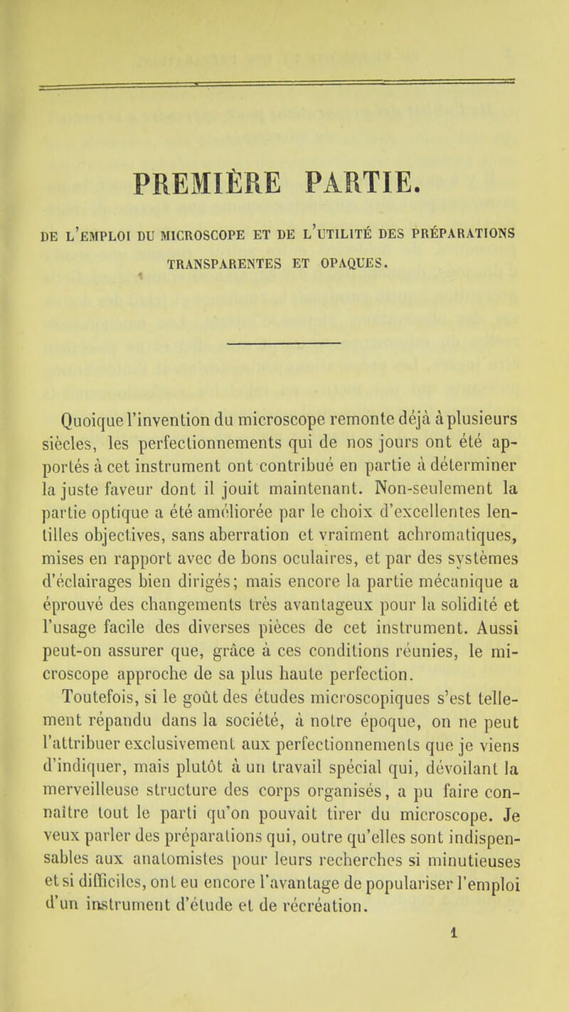 PREMIÈRE PARTIE. DE l'emploi du microscope ET DE l'uTILITÉ DES PRÉPARATIONS TRANSPARENTES ET OPAQUES. Quoique l'invention du microscope remonte déjcà à plusieurs siècles, les perfectionnements qui de nos jours ont été ap- portés à cet instrument ont contribué en partie à déterminer la juste faveur dont il jouit maintenant. Non-seulement la partie optique a été améliorée par le choix d'excellentes len- tilles objectives, sans aberration et vraiment achromatiques, mises en rapport avec de bons oculaires, et par des systèmes d'éclairages bien dirigés; mais encore la partie mécanique a éprouvé des changements très avantageux pour la solidité et l'usage facile des diverses pièces de cet instrument. Aussi peut-on assurer que, grâce à ces conditions réunies, le mi- croscope approche de sa plus haute perfection. Toutefois, si le goût des études microscopiques s'est telle- ment répandu dans la société, à notre époque, on ne peut l'attribuer exclusivement aux perfectionnements que je viens d'indiquer, mais plutôt à un travail spécial qui, dévoilant la merveilleuse structure des corps organisés, a pu faire con- naître tout le parti qu'on pouvait tirer du microscope. Je veux parler des préparations qui, outre qu'elles sont indispen- sables aux anatomistes pour leurs recherches si minutieuses et si difficiles, ont eu encore l'avantage de populariser l'emploi d'un instrument d'étude et de récréation.