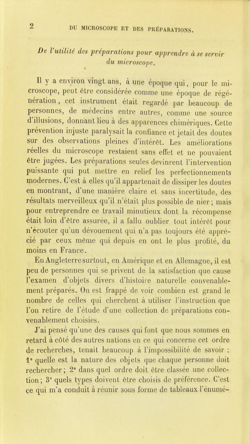 De l'utilité des préparations pour apprendre à se servir du microscope. Il y a environ vingt ans, à une époque qui, pour le mi- croscope, peut être considérée comme une époque de régé- nération , cet instrument était regardé par beaucoup de personnes, de médecins entre autres, comme une source d'illusions, donnant lieu à des apparences chimériques. Cette prévention injuste paralysait la confiance et jetait des doutes sur des observations pleines d'intérêt. Les améliorations réelles du microscope restaient sans effet et ne pouvaient être jugées. Les préparations seules devinrent l'intervention puissante qui put mettre en relief les perfectionnements modernes. C'est à elles qu'il appartenait de dissiper les doutes en montrant, d'une manière claire et sans incertitude, des résultats merveilleux qu'il n'était plus possible de nier; mais pour entreprendre ce travail minutieux dont la récompense était loin d'être assurée, il a fallu oublier tout intérêt pour n'écouter qu'un dévouement qui n'a pas toujours été appré- cié par ceux même qui depuis en ont le plus profité, du moins en France. En Angleterre surtout, en Amérique et en Allemagne, il est peu de personnes qui se privent de la satisfaction que cause l'examen d'objets divers d'histoire naturelle convenable- ment préparés. On est frappé de voir combien est grand le nombre de celles qui cherchent à utiliser l'inslruclion que l'on retire de l'étude d'une collection de préparations con- venablement choisies. J'ai pensé qu'une des causes qui font que nous sommes en retard à côté des autres nations en ce qui concerne cet ordre de recherches, tenait beaucoup à l'impossibilité de savoir : 1° quelle est la nature des objets que chaque personne doit rechercher; 2° dans quel ordre doit être classée une collec- tion; 3° quels types doivent être choisis de préférence. C'est ce qui m'a conduit à réunir sous forme de tableaux l'énumé-