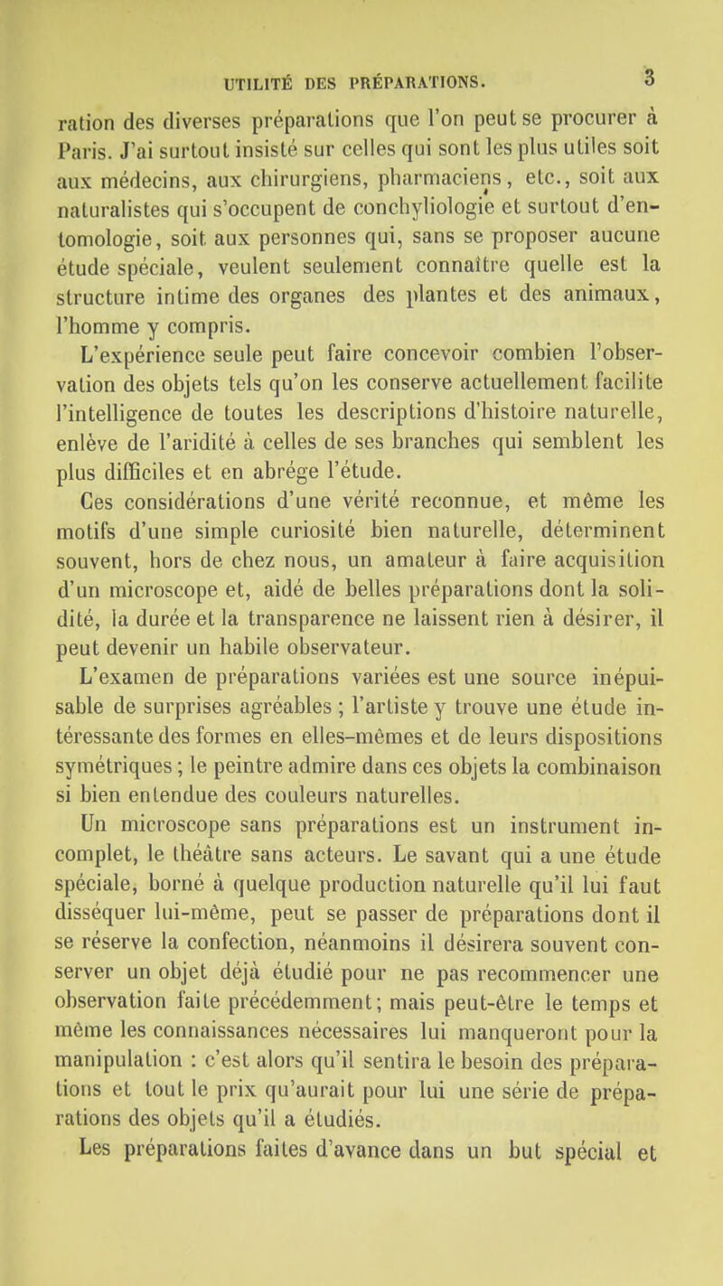 ration des diverses préparations que l'on peut se procurer à Paris. J'ai surtout insisté sur celles qui sont les plus utiles soit aux médecins, aux chirurgiens, pharmaciens, etc., soit aux naturalistes qui s'occupent de conchyliologie et surtout d'en- tomologie, soit aux personnes qui, sans se proposer aucune étude spéciale, veulent seulement connaître quelle est la structure intime des organes des plantes et des animaux, l'homme y compris. L'expérience seule peut faire concevoir combien l'obser- vation des objets tels qu'on les conserve actuellement facilite l'intelligence de toutes les descriptions d'histoire naturelle, enlève de l'aridité à celles de ses branches qui semblent les plus difficiles et en abrège l'étude. Ces considérations d'une vérité reconnue, et même les motifs d'une simple curiosité bien naturelle, déterminent souvent, hors de chez nous, un amateur à faire acquisition d'un microscope et, aidé de belles préparations dont la soli- dité, la durée et la transparence ne laissent rien à désirer, il peut devenir un habile observateur. L'examen de préparations variées est une source inépui- sable de surprises agréables ; l'artiste y trouve une étude in- téressante des formes en elles-mêmes et de leurs dispositions symétriques ; le peintre admire dans ces objets la combinaison si bien entendue des couleurs naturelles. Un microscope sans préparations est un instrument in- complet, le théâtre sans acteurs. Le savant qui a une étude spéciale, borné à quelque production naturelle qu'il lui faut disséquer lui-même, peut se passer de préparations dont il se réserve la confection, néanmoins il désirera souvent con- server un objet déjà étudié pour ne pas recommencer une observation faite précédemment; mais peut-être le temps et même les connaissances nécessaires lui manqueront pour la manipulation : c'est alors qu'il sentira le besoin des prépara- tions et tout le prix qu'aurait pour lui une série de prépa- rations des objets qu'il a étudiés. Les préparations faites d'avance dans un but spécial et