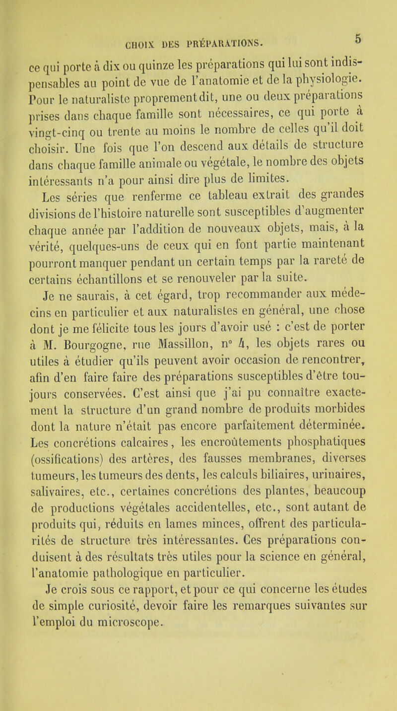 ce qui porte à dix ou quinze les préparations qui lui sont indis- pensables au point de vue de l'anatomie et de la physiologie. Pour le naturaliste proprementdit, une ou deux préparations prises dans chaque famille sont nécessaires, ce qui porte à vingt-cinq ou trente au moins le nombre de celles qu'il doit choisir. Une fois que l'on descend aux détails de structure dans chaque famille animale ou végétale, le nombre des objets intéressants n'a pour ainsi dire plus de limites. Les séries que renferme ce tableau extrait des grandes divisions de l'histoire naturelle sont susceptibles d'augmenter chaque année par l'addition de nouveaux objets, mais, à la vérité, quelques-uns de ceux qui en font partie maintenant pourront manquer pendant un certain temps par la rareté de certains échantillons et se renouveler par la suite. Je ne saurais, à cet égard, trop recommander aux méde- cins en particulier et aux naturalistes en général, une chose dont je me féhcite tous les jours d'avoir usé : c'est de porter à M. Bourgogne, rue Massillon, n 4, les objets rares ou utiles à étudier qu'ils peuvent avoir occasion de rencontrer, afin d'en faire faire des préparations susceptibles d'être tou- jours conservées. C'est ainsi que j'ai pu connaître exacte- ment la structure d'un grand nombre de produits morbides dont la nature n'était pas encore parfaitement déterminée. Les concrétions calcaires, les encroûtements phosphatiques (ossifications) des artères, des fausses membranes, diverses tumeurs, les tumeurs des dents, les calculs biliaires, urinaires, salivaires, etc., certaines concrétions des plantes, beaucoup de productions végétales accidentelles, etc., sont autant de produits qui, réduits en lames minces, offrent des particula- rités de structure très intéressantes. Ces préparations con- duisent à des résultats très utiles pour la science en général, l'anatomie pathologique en particulier. Je crois sous ce rapport, et pour ce qui concerne les études de simple curiosité, devoir faire les remarques suivantes sur l'emploi du microscope.